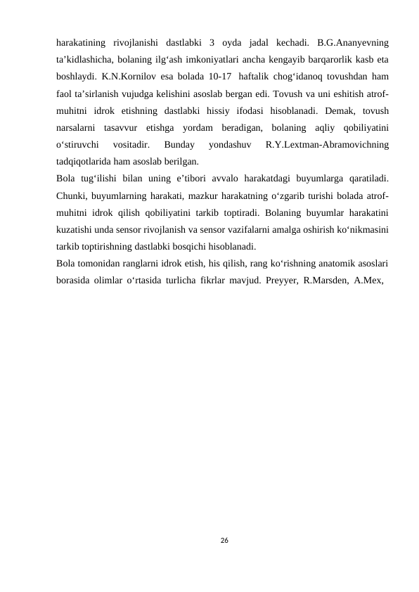 harakatining rivojlanishi dastlabki 3 oyda jadal kechadi. B.G.Ananyevning
ta’kidlashicha, bolaning ilg‘ash imkoniyatlari ancha kengayib barqarorlik kasb eta
boshlaydi. K.N.Kornilov esa bolada 10-17 haftalik chog‘idanoq tovushdan ham
faol ta’sirlanish vujudga kelishini asoslab bergan edi. Tovush va uni eshitish atrof-
muhitni idrok etishning dastlabki hissiy ifodasi hisoblanadi. Demak, tovush
narsalarni tasavvur etishga yordam beradigan, bolaning aqliy qobiliyatini
o‘stiruvchi 
vositadir. 
Bunday 
yondashuv 
R.Y.Lextman-Abramovichning
tadqiqotlarida ham asoslab berilgan.
Bola tug‘ilishi bilan uning e’tibori avvalo harakatdagi buyumlarga qaratiladi.
Chunki, buyumlarning harakati, mazkur harakatning o‘zgarib turishi bolada atrof-
muhitni idrok qilish qobiliyatini tarkib toptiradi. Bolaning buyumlar harakatini
kuzatishi unda sensor rivojlanish va sensor vazifalarni amalga oshirish ko‘nikmasini
tarkib toptirishning dastlabki bosqichi hisoblanadi.
Bola tomonidan ranglarni idrok etish, his qilish, rang ko‘rishning anatomik asoslari
borasida olimlar o‘rtasida turlicha fikrlar mavjud. Preyyer, R.Marsden, A.Mex,
26

