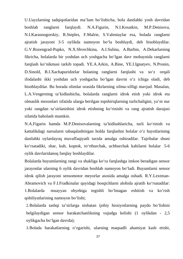 U.Uayzlarning tadqiqotlaridan ma’lum bo‘lishicha, bola dastlabki yosh davridan
boshlab 
ranglarni 
farqlaydi. 
N.A.Figurin, 
N.I.Kosatkin, 
M.P.Denisova,
N.I.Karasnogorskiy, R.Steples, F.Malrie, S.Valentaylar esa, bolada ranglarni
ajratish jarayoni 3-5 oylikda namoyon bo‘la boshlaydi, deb hisoblaydilar.
G.V.Rozengrad-Pupko, N.X.Shvechkina, A.I.Sulina, A.Barbin, A.Dekarlarning
fikricha, bolalarda bir yoshdan uch yoshgacha bo‘lgan davr mobaynida ranglarni
farqlash ko‘nikmasi tarkib topadi. YE.A.Arkin, A.Bine, YE.I.Ignatyev, N.Pronin,
D.Sinold, B.I.Xachapuridzelar bolaning ranglarni farqlashi va 
so‘z 
orqali
ifodalashi ikki yoshdan uch yoshgacha bo‘lgan davrni o‘z ichiga oladi, deb
hisoblaydilar. Bu borada olimlar orasida fikrlarning xilma-xilligi mavjud. Masalan,
L.A.Vengerning ta’kidlashicha, bolalarda ranglarni idrok etish yoki idrok eta
olmaslik mezonlari sifatida ularga berilgan topshiriqlarning turlichaligini, ya’ni nur
yoki rangdan ta’sirlanishini idrok etishning ko‘rinishi va rang ajratish darajasi
sifatida baholash mumkin.
N.A.Figurin hamda M.P.Denisovalarning ta’kidlashlaricha, turli ko‘rinish va
kattalikdagi narsalarni tabaqalashtirgan holda farqlashni bolalar o‘z hayotlarining
dastlabki  oylardayoq muvaffaqiyatli  tarzda amalga oshiradilar. Tajribalar  shuni
ko‘rsatadiki, shar, kub, koptok, to‘rtburchak, uchburchak kabilarni bolalar 5-6
oylik davrlaridanoq farqlay boshlaydilar.
Bolalarda buyumlarning rangi va shakliga ko‘ra farqlashga imkon beradigan sensor
jarayonlar ularning 6 oylik davridan boshlab namoyon bo‘ladi. Buyumlarni sensor
idrok qilish jarayoni sensomotor meyorlar asosida amalga oshadi. R.Y.Lextman-
Abramovich va F.I.Fradkinalar quyidagi bosqichlarni alohida ajratib ko‘rsatadilar:
1.Bolalarda
muayyan
obyektga
tegishli
bo‘lmagan
eshitish
va
ko‘rish
qobiliyatlarining namoyon bo‘lishi;
2.Bolalarda tashqi ta’sirlarga nisbatan ijobiy hissiyotlarning paydo bo‘lishini
belgilaydigan sensor harakatchanlikning vujudga kelishi (1 oylikdan - 2,5
oylikgacha bo‘lgan davrda);
3.Bolada harakatlarning o‘zgarishi, ularning maqsadli ahamiyat kasb etishi,
27
