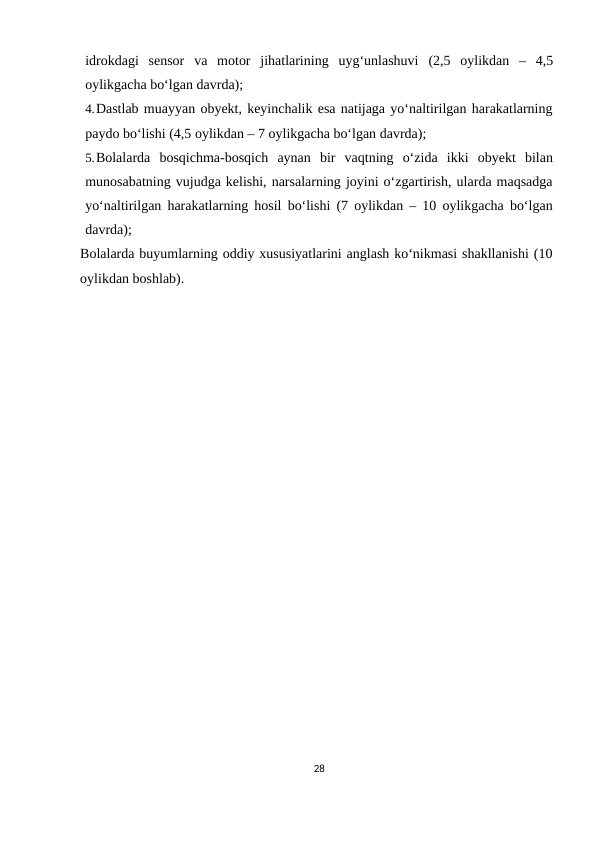idrokdagi sensor va motor jihatlarining uyg‘unlashuvi (2,5 oylikdan – 4,5
oylikgacha bo‘lgan davrda);
4.Dastlab muayyan obyekt, keyinchalik esa natijaga yo‘naltirilgan harakatlarning
paydo bo‘lishi (4,5 oylikdan – 7 oylikgacha bo‘lgan davrda);
5.Bolalarda bosqichma-bosqich aynan bir vaqtning o‘zida ikki obyekt bilan
munosabatning vujudga kelishi, narsalarning joyini o‘zgartirish, ularda maqsadga
yo‘naltirilgan harakatlarning hosil bo‘lishi (7 oylikdan – 10 oylikgacha bo‘lgan
davrda);
Bolalarda buyumlarning oddiy xususiyatlarini anglash ko‘nikmasi shakllanishi (10
oylikdan boshlab).
28
