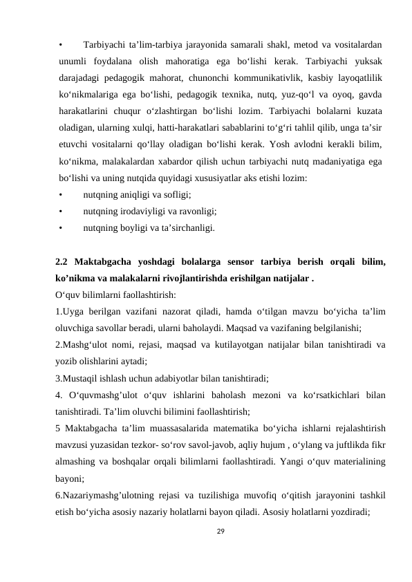 •
Tarbiyachi ta’lim-tarbiya jarayonida samarali shakl, metod va vositalardan
unumli foydalana olish mahoratiga ega bo‘lishi kerak. Tarbiyachi yuksak
darajadagi pedagogik mahorat, chunonchi kommunikativlik, kasbiy layoqatlilik
ko‘nikmalariga ega bo‘lishi, pedagogik texnika, nutq, yuz-qo‘l va oyoq, gavda
harakatlarini chuqur o‘zlashtirgan bo‘lishi lozim. Tarbiyachi bolalarni kuzata
oladigan, ularning xulqi, hatti-harakatlari sabablarini to‘g‘ri tahlil qilib, unga ta’sir
etuvchi vositalarni qo‘llay oladigan bo‘lishi kerak. Yosh avlodni kerakli bilim,
ko‘nikma, malakalardan xabardor qilish uchun tarbiyachi nutq madaniyatiga ega
bo‘lishi va uning nutqida quyidagi xususiyatlar aks etishi lozim:
•
nutqning aniqligi va sofligi;
•
nutqning irodaviyligi va ravonligi;
•
nutqning boyligi va ta’sirchanligi.
2.2 Maktabgacha  yoshdagi  bolalarga  sensor  tarbiya  berish  orqali  bilim,
ko’nikma va malakalarni rivojlantirishda erishilgan natijalar .
O‘quv bilimlarni faollashtirish:
1.Uyga berilgan vazifani  nazorat  qiladi, hamda o‘tilgan mavzu  bo‘yicha ta’lim
oluvchiga savollar beradi, ularni baholaydi. Maqsad va vazifaning belgilanishi;
2.Mashg‘ulot nomi, rejasi, maqsad va kutilayotgan natijalar bilan tanishtiradi va
yozib olishlarini aytadi;
3.Mustaqil ishlash uchun adabiyotlar bilan tanishtiradi;
4.  O‘quvmashg’ulot  o‘quv  ishlarini  baholash  mezoni  va  ko‘rsatkichlari  bilan
tanishtiradi. Ta’lim oluvchi bilimini faollashtirish;
5 Maktabgacha ta’lim muassasalarida matematika bo‘yicha ishlarni rejalashtirish
mavzusi yuzasidan tezkor- so‘rov savol-javob, aqliy hujum , o‘ylang va juftlikda fikr
almashing va boshqalar orqali bilimlarni faollashtiradi. Yangi o‘quv materialining
bayoni;
6.Nazariymashg’ulotning rejasi va tuzilishiga muvofiq o‘qitish jarayonini tashkil
etish bo‘yicha asosiy nazariy holatlarni bayon qiladi. Asosiy holatlarni yozdiradi;
29
