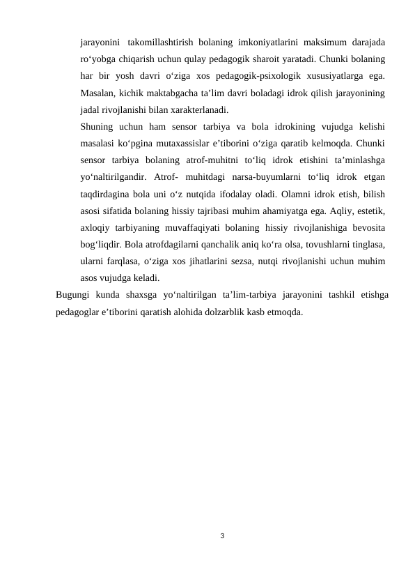 jarayonini takomillashtirish bolaning imkoniyatlarini maksimum darajada
ro‘yobga chiqarish uchun qulay pedagogik sharoit yaratadi. Chunki bolaning
har bir yosh davri o‘ziga xos pedagogik-psixologik xususiyatlarga ega.
Masalan, kichik maktabgacha ta’lim davri boladagi idrok qilish jarayonining
jadal rivojlanishi bilan xarakterlanadi.
Shuning  uchun  ham  sensor  tarbiya  va  bola  idrokining  vujudga  kelishi
masalasi ko‘pgina mutaxassislar e’tiborini o‘ziga qaratib kelmoqda. Chunki
sensor  tarbiya bolaning  atrof-muhitni  to‘liq  idrok  etishini  ta’minlashga
yo‘naltirilgandir.  Atrof- muhitdagi  narsa-buyumlarni  to‘liq  idrok  etgan
taqdirdagina bola uni o‘z nutqida ifodalay oladi. Olamni idrok etish, bilish
asosi sifatida bolaning hissiy tajribasi muhim ahamiyatga ega. Aqliy, estetik,
axloqiy  tarbiyaning  muvaffaqiyati  bolaning hissiy  rivojlanishiga  bevosita
bog‘liqdir. Bola atrofdagilarni qanchalik aniq ko‘ra olsa, tovushlarni tinglasa,
ularni farqlasa, o‘ziga xos jihatlarini sezsa, nutqi rivojlanishi uchun muhim
asos vujudga keladi.
Bugungi kunda shaxsga yo‘naltirilgan ta’lim-tarbiya jarayonini tashkil etishga
pedagoglar e’tiborini qaratish alohida dolzarblik kasb etmoqda.
3
