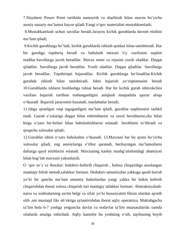 7.Slaydarni Power Point tartibida namoyish va sharhlash bilan mavzu bo‘yicha
asosiy nazariy ma’lumot bayon qiladi.Yangi o‘quv materialini mustahkamlash;
 8.Mustahkamlash uchun savollar beradi.Jarayon kichik guruhlarda davom etishini
ma’lum qiladi;
 9.Kichik guruhlarga bo’ladi, kichik guruhlarda ishlash qoidasi bilan tanishtiradi. Har
bir  guruhga  topshiriq  beradi  va  baholash  mezoni  Uy  vazifasini  taqdim
etadilar.Savollarga javob beradilar. Mavzu nomi va rejasini yozib oladilar. Diqqat
qiladilar. Savollarga javob beradilar. Yozib oladilar. Diqqat qiladilar. Savollarga
javob  beradilar.  Topshiriqni  bajaradilar.  Kichik  guruhlarga  bo‘linadilar.Kichik
guruhda  ishlash  bilan  tanishtiradi,  Ishni  bajarish  yo‘riqnomasini  beradi
10.Guruhlarda ishlarni boshlashga ruhsat beradi. Har bir kichik guruh ishtirokchisi
vazifani  bajarish  tartibini  tushunganligini  aniqlash  maqsadida  qaytar  aloqa
o‘tkazadi .Bajarish jarayonini kuzatadi, maslahatlar beradi;
11.Ishga ajratilgan vaqt tugaganligini ma’lum qiladi, guruhlar taqdimotini tashkil
etadi. Guruh a’zolariga diqqat bilan eshitishlarini va savol berishlarini,shu bilan
birga  o‘zaro  bir-birlari  bilan  bahslashishlarini  eslatadi.  Javoblarni  to‘ldiradi  va
qisqacha xulosalar qiladi; 
12.Guruhlar ishini o‘zaro baholashni o‘tkazadi. 13.Mavzuni har bir qismi bo‘yicha
xulosalar  qiladi,  eng  asosiylariga  e’tibor  qaratadi,  berilayotgan  ma’lumotlarni
daftarga qayd etishlarini eslatadi. Mavzuning kasbiy mashg’ulotlaridagi ahamiyati
bilan bog‘lab mavzuni yakunlaydi;
O ‘quv so`z va iboralar: Induktiv-keltirib chiqarish , hulosa chiqarishga asoslangan
mantiqiy bilish metodi,tafakkur formasi. Deduktiv-umumiydan yakkaga qarab borish
yo‘ki  bir  qancha  ma’lum  umumiy  hukmlardan  yangi  yakka  bir  hukm  keltirib
chiqarishdan iborat xulosa chiqarish turi mantigiy tafakkur formasi. Abstraksiyalash-
narsa va xodisalarning ayrim belgi va sifati yo‘ki hususiyatini fikran ulardan ajratib
olib ,uni mustaqil fikr ob’ektiga aylantirishdan iborat aqliy operatsiya. Maktabgacha
ta’lim bola 6-7 yoshga yetguncha davlat va nodavlat ta’lim muasasalarida xamda
oilalarda amalga oshiriladi. Aqliy kamolot bu yoshning o‘sib, tajribaning boyib
30
