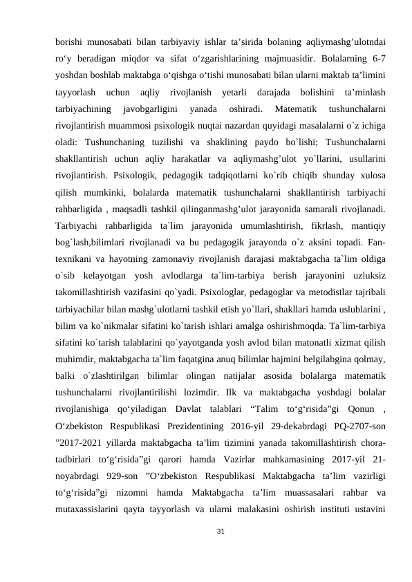 borishi munosabati bilan tarbiyaviy ishlar ta’sirida bolaning aqliymashg’ulotndai
ro‘y  beradigan  miqdor  va  sifat  o‘zgarishlarining  majmuasidir.  Bolalarning  6-7
yoshdan boshlab maktabga o‘qishga o‘tishi munosabati bilan ularni maktab ta’limini
tayyorlash  uchun  aqliy  rivojlanish  yetarli  darajada  bolishini  ta’minlash
tarbiyachining  javobgarligini  yanada  oshiradi.  Matematik  tushunchalarni
rivojlantirish muammosi psixologik nuqtai nazardan quyidagi masalalarni o`z ichiga
oladi:  Tushunchaning  tuzilishi  va  shaklining  paydo  bo`lishi;  Tushunchalarni
shakllantirish  uchun  aqliy  harakatlar  va  aqliymashg’ulot  yo`llarini,  usullarini
rivojlantirish.  Psixologik,  pedagogik  tadqiqotlarni  ko`rib  chiqib  shunday  xulosa
qilish  mumkinki,  bolalarda  matematik  tushunchalarni  shakllantirish  tarbiyachi
rahbarligida , maqsadli tashkil qilinganmashg’ulot jarayonida samarali rivojlanadi.
Tarbiyachi  rahbarligida  ta`lim  jarayonida  umumlashtirish,  fikrlash,  mantiqiy
bog`lash,bilimlari rivojlanadi va bu pedagogik jarayonda o`z aksini topadi. Fan-
texnikani va hayotning zamonaviy rivojlanish darajasi maktabgacha ta`lim oldiga
o`sib  kelayotgan  yosh  avlodlarga  ta`lim-tarbiya  berish  jarayonini  uzluksiz
takomillashtirish vazifasini qo`yadi. Psixologlar, pedagoglar va metodistlar tajribali
tarbiyachilar bilan mashg`ulotlarni tashkil etish yo`llari, shakllari hamda uslublarini ,
bilim va ko`nikmalar sifatini ko`tarish ishlari amalga oshirishmoqda. Ta`lim-tarbiya
sifatini ko`tarish talablarini qo`yayotganda yosh avlod bilan matonatli xizmat qilish
muhimdir, maktabgacha ta`lim faqatgina anuq bilimlar hajmini belgilabgina qolmay,
balki  o`zlashtirilgan  bilimlar  olingan  natijalar  asosida  bolalarga  matematik
tushunchalarni  rivojlantirilishi  lozimdir.  Ilk  va  maktabgacha  yoshdagi  bolalar
rivojlanishiga  qo‘yiladigan  Davlat  talablari  “Talim  to‘g‘risida”gi  Qonun  ,
O‘zbekiston  Respublikasi  Prezidentining  2016-yil  29-dekabrdagi  PQ-2707-son
”2017-2021 yillarda maktabgacha ta’lim tizimini yanada takomillashtirish chora-
tadbirlari  to‘g‘risida”gi  qarori  hamda  Vazirlar  mahkamasining  2017-yil  21-
noyabrdagi  929-son  ”O‘zbekiston  Respublikasi  Maktabgacha  ta’lim  vazirligi
to‘g‘risida”gi  nizomni  hamda  Maktabgacha  ta’lim  muassasalari  rahbar  va
mutaxassislarini  qayta tayyorlash va ularni malakasini oshirish instituti ustavini
31
