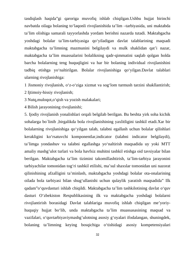 tasdiqlash  haqida”gi  qaroriga  muvofiq  ishlab  chiqilgan.Ushbu  hujjat  birinchi
navbatda oilaga bolaning to‘laqonli rivojlanishida ta’lim –tarbiyasida, uni maktabda
ta’lim olishiga samarali tayyorlashda yordam berishni nazarda tutadi. Maktabgacha
yoshdagi  bolalar  ta’lim-tarbiyasiga  qo‘yiladigan  davlat  talablarining  maqsadi
maktabgacha  ta’limning  mazmunini  belgilaydi  va  mulk  shaklidan  qat’i  nazar,
maktabgacha ta’lim muassalarini bolalikning qadr-qimmatini saqlab qolgan holda
barcha bolalarning teng huquqligini va har bir bolaning individual rivojlanishini
tadbiq  etishga  yo‘naltirilgan.  Bolalar  rivojlanishiga  qo‘yilgan.Davlat  talablari
ularning rivojlanishiga:
1 Jismoniy rivojlanish, o‘z-o‘ziga xizmat va sog‘lom turmush tarzini shakllantirish;
2 Ijtimoiy-hissiy rivojlanish; 
3 Nutq,muloqot,o‘qish va yozish malakalari; 
4 Bilish jarayonining rivojlanishi; 
5. Ijodiy rivojlanish yonalishlari orqali belgilab berilgan. Bu beshta yirk soha kichik
sohalarga bo`linib ,birgalikda bola rivojlanishining yaxlitligini tashkil etadi.Xar bir
bolalarning rivojlanishiga qo‘yilgan talab, talabni egallash uchun bolalar qilishlari
kerakligini  ko‘rsatuvchi  komponentlar,indicator  (talabni  indicator  belgilaydi),
ta’limga yondashuv va talabni egallashga yo‘naltirish maqsadida uy yoki MTT
amaliy mashg’ulot turlari va bola havfsiz muhitni tashkil etishga oid tavsiyalar bilan
berilgan. Maktabgacha ta’lim tizimini takomillashtirish, ta’lim-tarbiya jarayonini
tarbiyachilar tomonidan tog‘ri tashkil etilishi, ma’sul shaxslar tomonidan uni nazorat
qilinishining afzalligini ta’minlash, maktabgacha yoshdagi bolalar ota-onalarining
oilada bola tarbiyasi bilan shug‘ullanishi uchun qulaylik yaratish maqsadida” Ilk
qadam”o‘quvdasturi ishlab chiqildi. Maktabgacha ta’lim tashkilotining davlat o‘quv
dasturi  O‘zbekiston  Respublikasining  ilk  va  maktabgacha  yoshdagi  bolalarni
rivojlantirish  borasidagi  Davlat  talablariga  muvofiq  ishlab  chiqilgan  me’yoriy-
huquqiy  hujjat  bo‘lib,  unda  maktabgacha  ta’lim  muassasasining  maqsad  va
vazifalari, o‘quvtarbiyaviymashg’ulotning asosiy g‘oyalari ifodalangan, shuningdek,
bolaning  ta’limning  keying  bosqichiga  o‘tishidagi  asosiy  kompetensiyalari
32
