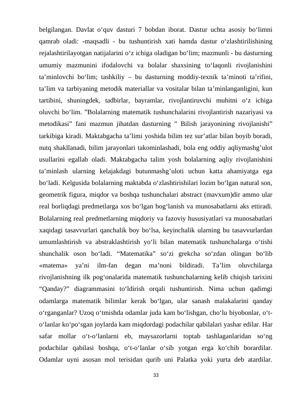 belgilangan. Davlat o‘quv dasturi 7 bobdan iborat. Dastur uchta asosiy bo‘limni
qamrab oladi: -maqsadli - bu tushuntirish xati hamda dastur o‘zlashtirilishining
rejalashtirilayotgan natijalarini o‘z ichiga oladigan bo‘lim; mazmunli - bu dasturning
umumiy  mazmunini  ifodalovchi  va  bolalar  shaxsining  to‘laqonli  rivojlanishini
ta’minlovchi bo‘lim; tashkiliy – bu dasturning moddiy-texnik ta’minoti ta’rifini,
ta’lim va tarbiyaning metodik materiallar va vositalar bilan ta’minlanganligini, kun
tartibini,  shuningdek,  tadbirlar,  bayramlar,  rivojlantiruvchi  muhitni  o‘z  ichiga
oluvchi bo‘lim. ”Bolalarning matematik tushunchalarini rivojlantirish nazariyasi va
metodikasi” fani mazmun jihatdan dasturning ” Bilish jarayonining rivojlanishi”
tarkibiga kiradi. Maktabgacha ta’limi yoshida bilim tez sur’atlar bilan boyib boradi,
nutq shakllanadi, bilim jarayonlari takominlashadi, bola eng oddiy aqliymashg’ulot
usullarini egallab oladi. Maktabgacha talim yosh bolalarning aqliy rivojlanishini
ta’minlash  ularning  kelajakdagi  butunmashg’uloti  uchun  katta  ahamiyatga  ega
bo‘ladi. Kelgusida bolalarning maktabda o‘zlashtirishilari lozim bo‘lgan natural son,
geometrik figura, miqdor va boshqa tushunchalari abstract (mavxum)dir ammo ular
real borliqdagi predmetlarga xos bo‘lgan bog‘lanish va munosabatlarni aks ettiradi.
Bolalarning real predmetlarning miqdoriy va fazoviy hususiyatlari va munosabatlari
xaqidagi tasavvurlari qanchalik boy bo‘lsa, keyinchalik ularning bu tasavvurlardan
umumlashtirish va abstraklashtirish yo‘li bilan matematik tushunchalarga o‘tishi
shunchalik  oson  bo‘ladi.  “Matematika”  so‘zi  grekcha  so‘zdan  olingan  bo‘lib
«matema»  ya’ni  ilm-fan  degan  ma’noni  bildiradi.  Ta’lim  oluvchilarga
rivojlanishning ilk pog‘onalarida matematik tushunchalarning kelib chiqish tarixini
“Qanday?”  diagrammasini  to‘ldirish  orqali  tushuntirish.  Nima  uchun  qadimgi
odamlarga  matematik  bilimlar  kerak  bo‘lgan,  ular  sanash  malakalarini  qanday
o‘rganganlar? Uzoq o‘tmishda odamlar juda kam bo‘lishgan, cho‘lu biyobonlar, o‘t-
o‘lanlar ko‘po‘sgan joylarda kam miqdordagi podachilar qabilalari yashar edilar. Har
safar  mollar  o‘t-o‘lanlarni  eb,  maysazorlarni  toptab  tashlaganlaridan  so‘ng
podachilar  qabilasi  boshqa,  o‘t-o‘lanlar  o‘sib  yotgan  erga  ko‘chib  borardilar.
Odamlar uyni  asosan mol  terisidan qurib uni  Palatka yoki  yurta deb atardilar.
33
