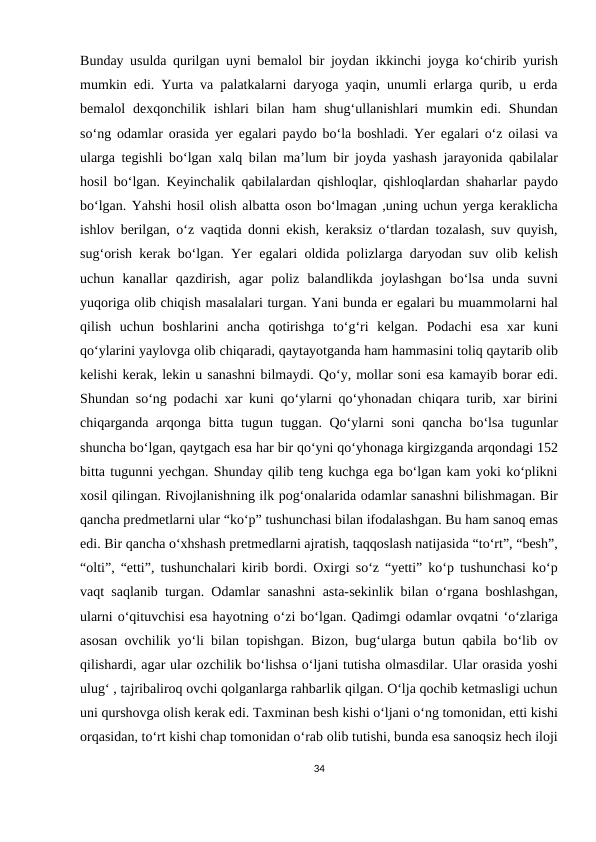 Bunday usulda qurilgan uyni bemalol bir joydan ikkinchi joyga ko‘chirib yurish
mumkin edi. Yurta va palatkalarni daryoga yaqin, unumli erlarga qurib, u erda
bemalol  dexqonchilik ishlari  bilan ham  shug‘ullanishlari  mumkin edi. Shundan
so‘ng odamlar orasida yer egalari paydo bo‘la boshladi. Yer egalari o‘z oilasi va
ularga tegishli bo‘lgan xalq bilan ma’lum bir joyda yashash jarayonida qabilalar
hosil bo‘lgan. Keyinchalik qabilalardan qishloqlar, qishloqlardan shaharlar paydo
bo‘lgan. Yahshi hosil olish albatta oson bo‘lmagan ,uning uchun yerga keraklicha
ishlov berilgan, o‘z vaqtida donni ekish, keraksiz o‘tlardan tozalash, suv quyish,
sug‘orish kerak bo‘lgan. Yer egalari oldida polizlarga daryodan suv olib kelish
uchun  kanallar  qazdirish,  agar  poliz  balandlikda  joylashgan  bo‘lsa  unda  suvni
yuqoriga olib chiqish masalalari turgan. Yani bunda er egalari bu muammolarni hal
qilish  uchun  boshlarini  ancha  qotirishga  to‘g‘ri  kelgan.  Podachi  esa  xar  kuni
qo‘ylarini yaylovga olib chiqaradi, qaytayotganda ham hammasini toliq qaytarib olib
kelishi kerak, lekin u sanashni bilmaydi. Qo‘y, mollar soni esa kamayib borar edi.
Shundan so‘ng podachi xar kuni qo‘ylarni qo‘yhonadan chiqara turib, xar birini
chiqarganda arqonga bitta tugun tuggan. Qo‘ylarni soni qancha bo‘lsa tugunlar
shuncha bo‘lgan, qaytgach esa har bir qo‘yni qo‘yhonaga kirgizganda arqondagi 152
bitta tugunni yechgan. Shunday qilib teng kuchga ega bo‘lgan kam yoki ko‘plikni
xosil qilingan. Rivojlanishning ilk pog‘onalarida odamlar sanashni bilishmagan. Bir
qancha predmetlarni ular “ko‘p” tushunchasi bilan ifodalashgan. Bu ham sanoq emas
edi. Bir qancha o‘xhshash pretmedlarni ajratish, taqqoslash natijasida “to‘rt”, “besh”,
“olti”, “etti”, tushunchalari kirib bordi. Oxirgi so‘z “yetti” ko‘p tushunchasi ko‘p
vaqt saqlanib turgan. Odamlar sanashni asta-sekinlik bilan o‘rgana boshlashgan,
ularni o‘qituvchisi esa hayotning o‘zi bo‘lgan. Qadimgi odamlar ovqatni ‘o‘zlariga
asosan ovchilik yo‘li bilan topishgan. Bizon, bug‘ularga butun qabila bo‘lib ov
qilishardi, agar ular ozchilik bo‘lishsa o‘ljani tutisha olmasdilar. Ular orasida yoshi
ulug‘ , tajribaliroq ovchi qolganlarga rahbarlik qilgan. O‘lja qochib ketmasligi uchun
uni qurshovga olish kerak edi. Taxminan besh kishi o‘ljani o‘ng tomonidan, etti kishi
orqasidan, to‘rt kishi chap tomonidan o‘rab olib tutishi, bunda esa sanoqsiz hech iloji
34
