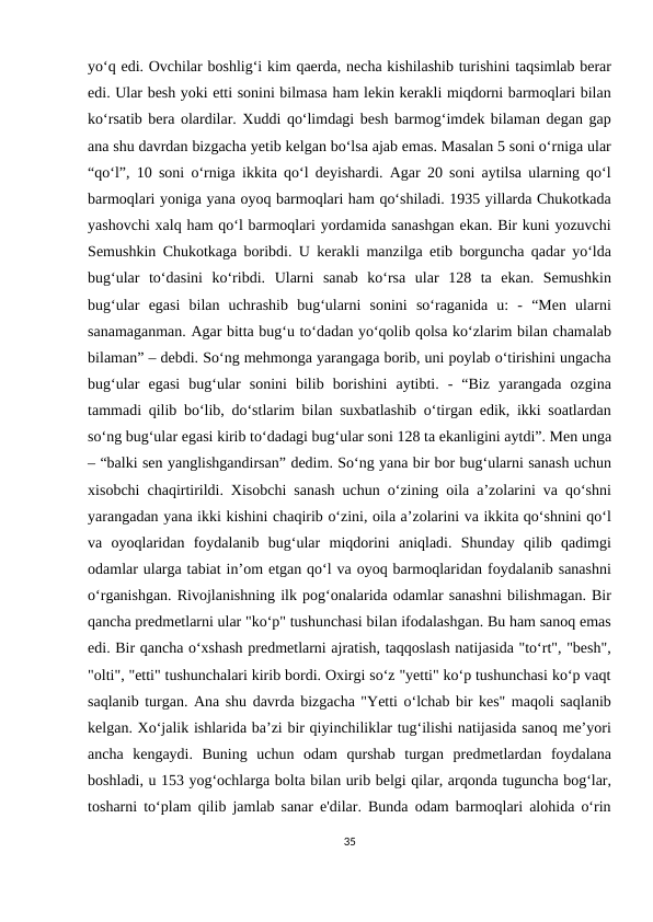 yo‘q edi. Ovchilar boshlig‘i kim qaerda, necha kishilashib turishini taqsimlab berar
edi. Ular besh yoki etti sonini bilmasa ham lekin kerakli miqdorni barmoqlari bilan
ko‘rsatib bera olardilar. Xuddi qo‘limdagi besh barmog‘imdek bilaman degan gap
ana shu davrdan bizgacha yetib kelgan bo‘lsa ajab emas. Masalan 5 soni o‘rniga ular
“qo‘l”, 10 soni o‘rniga ikkita qo‘l deyishardi. Agar 20 soni aytilsa ularning qo‘l
barmoqlari yoniga yana oyoq barmoqlari ham qo‘shiladi. 1935 yillarda Chukotkada
yashovchi xalq ham qo‘l barmoqlari yordamida sanashgan ekan. Bir kuni yozuvchi
Semushkin Chukotkaga boribdi. U kerakli manzilga etib borguncha qadar yo‘lda
bug‘ular  to‘dasini  ko‘ribdi.  Ularni  sanab  ko‘rsa  ular  128  ta  ekan.  Semushkin
bug‘ular  egasi  bilan  uchrashib  bug‘ularni  sonini  so‘raganida  u:  -  “Men  ularni
sanamaganman. Agar bitta bug‘u to‘dadan yo‘qolib qolsa ko‘zlarim bilan chamalab
bilaman” – debdi. So‘ng mehmonga yarangaga borib, uni poylab o‘tirishini ungacha
bug‘ular  egasi  bug‘ular  sonini  bilib  borishini  aytibti.  -  “Biz  yarangada  ozgina
tammadi qilib bo‘lib, do‘stlarim bilan suxbatlashib o‘tirgan edik, ikki soatlardan
so‘ng bug‘ular egasi kirib to‘dadagi bug‘ular soni 128 ta ekanligini aytdi”. Men unga
– “balki sen yanglishgandirsan” dedim. So‘ng yana bir bor bug‘ularni sanash uchun
xisobchi chaqirtirildi. Xisobchi sanash uchun o‘zining oila a’zolarini va qo‘shni
yarangadan yana ikki kishini chaqirib o‘zini, oila a’zolarini va ikkita qo‘shnini qo‘l
va  oyoqlaridan  foydalanib  bug‘ular  miqdorini  aniqladi.  Shunday  qilib  qadimgi
odamlar ularga tabiat in’om etgan qo‘l va oyoq barmoqlaridan foydalanib sanashni
o‘rganishgan. Rivojlanishning ilk pog‘onalarida odamlar sanashni bilishmagan. Bir
qancha predmetlarni ular "ko‘p" tushunchasi bilan ifodalashgan. Bu ham sanoq emas
edi. Bir qancha o‘xshash predmetlarni ajratish, taqqoslash natijasida "to‘rt", "besh",
"olti", "etti" tushunchalari kirib bordi. Oxirgi so‘z "yetti" ko‘p tushunchasi ko‘p vaqt
saqlanib turgan. Ana shu davrda bizgacha "Yetti o‘lchab bir kes" maqoli saqlanib
kelgan. Xo‘jalik ishlarida ba’zi bir qiyinchiliklar tug‘ilishi natijasida sanoq me’yori
ancha  kengaydi.  Buning  uchun  odam  qurshab  turgan  predmetlardan  foydalana
boshladi, u 153 yog‘ochlarga bolta bilan urib belgi qilar, arqonda tuguncha bog‘lar,
tosharni to‘plam qilib jamlab sanar e'dilar. Bunda odam barmoqlari alohida o‘rin
35
