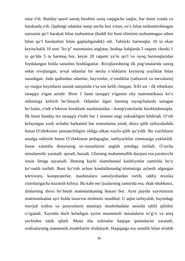 tutar e'di. Bunday qurol sanoq hisobini uzoq vaqtgacha saqlar, har doim yonda va
harakatda e'di. Qadimgi odamlar nutqi uncha boy e'mas, so‘z bilan tushuntirolmagan
narsasini qo‘l harakati bilan tushuntirar (huddi biz buni tilimizni tushunmagan odam
bilan qo‘l harakatlari bilan gaplashgandek)  edi. Tabiiyki barmoqlar 10 ta ekan
keyinchalik 10 soni "ko‘p" mazmunini anglatar, boshqa halqlarda 5 raqami chunki 1
ta qo‘lda 5 ta barmoq bor, keyin 20 raqami ya’ni qo‘l va oyoq barmoqlaridan
foydalangan holda sanashni boshlaganlar. Rivojlanishning ilk pog‘onalarida sanoq
sekin  rivojlangan,  avval  odamlar  bir  necha  o‘nliklarni  keyinroq yuzliklar  bilan
sanashgan. Juda qadimdan odamlar, hayvonlar, o‘simliklar (sabzavot va mevalarni)
uy-ruzgor buymlarni sanash natijasida e'sa son kelib chiqqan. XXI asr - ilk tehnikani
taraqqiy e'tgan asridir. Biror 1 fanni taraqqiy e'tganini oliy matematikasiz ko‘z
oldimizga  keltirib  bo‘lmaydi.  Odamlar  ilgari  barmoq  tayoqchalarda  sanagan
bo‘lsalar, e'ndi e'lektron hisoblash mashinasidan - komp'yuterlarda hisoblashmoqda.
Ilk fanni bunday tez taraqqiy e'tishi har 1 insonni ongi yuksakligini bildiradi. O‘sib
kelayotgan yosh avlodni barkamol har tomonlama yetuk shaxs qilib tarbiyalashda
butun O‘zbekiston jamoatchiligini oldiga ulkan vazifa qilib qo‘yildi. Bu vazifalarni
amalga oshirish butun O‘zbekiston pedagoglar, tarbiyachilar zimmasiga yuklatildi.
Inson  xamisha  dunyoning  sir-sinoatlarini  anglab  yetishga  intiladi.  O‘zicha
nimalarnidir yaratadi: quradi, buzadi. Ularning mukammallik darajasi esa yaratuvchi
inson  ilmiga  suyanadi.  Ilmning  kuchi  olamshumul  kashfiyotlar  zamirida  bo‘y
ko‘rsatib turibdi. Buni ko‘rish uchun kundalikmashg’ulotimizga aylanib ulgurgan
televizoru,  kompyuterlar,  mashinalaru  samolyotlardan  tortib,  oddiy  texnika
ixtirolarigacha kuzatish kifoya. Bu kabi mo‘jizalarning zamirida esa, shak-shubhasiz,
ilmlarning shoxi bo‘lmish matematikaning hissasi bor. Ayni paytda xayotimizni
matematikadan ayri holda tasavvur etishimiz mushkul. U aqlni tarbiyalab, hayotdagi
mavjud  xodisa  va  jarayonlarni  mantiqiy  mushohadalar  asosida  tahlil  qilishni
o‘rgatadi. Xayotda duch keladigan ayrim muammoli masalalarni to‘g‘ri va aniq
yechishni  talab  qiladi.  Mana  shu  xulosalar  haqiqat  qonunlarini  yaratadi,
xodisalarning matematik modellarini ifodalaydi. Haqiqatga esa osonlik bilan erishib
36
