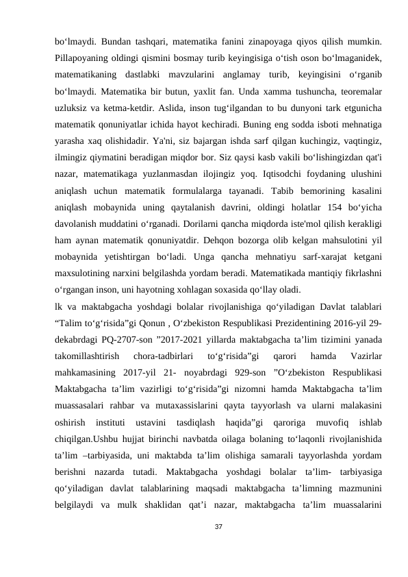 bo‘lmaydi. Bundan tashqari, matematika fanini zinapoyaga qiyos qilish mumkin.
Pillapoyaning oldingi qismini bosmay turib keyingisiga o‘tish oson bo‘lmaganidek,
matematikaning  dastlabki  mavzularini  anglamay  turib,  keyingisini  o‘rganib
bo‘lmaydi. Matematika bir butun, yaxlit fan. Unda xamma tushuncha, teoremalar
uzluksiz va ketma-ketdir. Aslida, inson tug‘ilgandan to bu dunyoni tark etgunicha
matematik qonuniyatlar ichida hayot kechiradi. Buning eng sodda isboti mehnatiga
yarasha xaq olishidadir. Ya'ni, siz bajargan ishda sarf qilgan kuchingiz, vaqtingiz,
ilmingiz qiymatini beradigan miqdor bor. Siz qaysi kasb vakili bo‘lishingizdan qat'i
nazar,  matematikaga  yuzlanmasdan  ilojingiz  yoq.  Iqtisodchi  foydaning  ulushini
aniqlash  uchun  matematik  formulalarga  tayanadi.  Tabib  bemorining  kasalini
aniqlash  mobaynida  uning  qaytalanish  davrini,  oldingi  holatlar  154  bo‘yicha
davolanish muddatini o‘rganadi. Dorilarni qancha miqdorda iste'mol qilish kerakligi
ham aynan matematik qonuniyatdir. Dehqon bozorga olib kelgan mahsulotini yil
mobaynida  yetishtirgan  bo‘ladi.  Unga  qancha  mehnatiyu  sarf-xarajat  ketgani
maxsulotining narxini belgilashda yordam beradi. Matematikada mantiqiy fikrlashni
o‘rgangan inson, uni hayotning xohlagan soxasida qo‘llay oladi.
lk va maktabgacha yoshdagi bolalar rivojlanishiga qo‘yiladigan Davlat talablari
“Talim to‘g‘risida”gi Qonun , O‘zbekiston Respublikasi Prezidentining 2016-yil 29-
dekabrdagi PQ-2707-son ”2017-2021 yillarda maktabgacha ta’lim tizimini yanada
takomillashtirish  chora-tadbirlari  to‘g‘risida”gi  qarori  hamda  Vazirlar
mahkamasining  2017-yil  21-  noyabrdagi  929-son  ”O‘zbekiston  Respublikasi
Maktabgacha  ta’lim  vazirligi  to‘g‘risida”gi  nizomni  hamda  Maktabgacha  ta’lim
muassasalari  rahbar  va  mutaxassislarini  qayta  tayyorlash  va  ularni  malakasini
oshirish  instituti  ustavini  tasdiqlash  haqida”gi  qaroriga  muvofiq  ishlab
chiqilgan.Ushbu hujjat birinchi navbatda oilaga bolaning to‘laqonli rivojlanishida
ta’lim  –tarbiyasida, uni  maktabda ta’lim  olishiga samarali tayyorlashda yordam
berishni  nazarda  tutadi.  Maktabgacha  yoshdagi  bolalar  ta’lim-  tarbiyasiga
qo‘yiladigan  davlat  talablarining  maqsadi  maktabgacha  ta’limning  mazmunini
belgilaydi  va  mulk  shaklidan  qat’i  nazar,  maktabgacha  ta’lim  muassalarini
37
