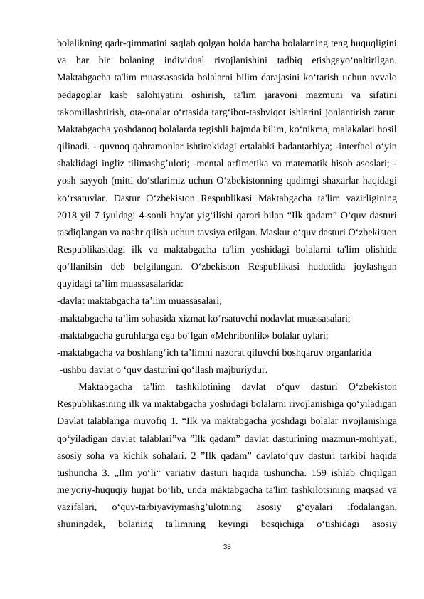 bolalikning qadr-qimmatini saqlab qolgan holda barcha bolalarning teng huquqligini
va  har  bir  bolaning  individual  rivojlanishini  tadbiq  etishgayo‘naltirilgan.
Maktabgacha ta'lim muassasasida bolalarni bilim darajasini ko‘tarish uchun avvalo
pedagoglar  kasb  salohiyatini  oshirish,  ta'lim  jarayoni  mazmuni  va  sifatini
takomillashtirish, ota-onalar o‘rtasida targ‘ibot-tashviqot ishlarini jonlantirish zarur.
Maktabgacha yoshdanoq bolalarda tegishli hajmda bilim, ko‘nikma, malakalari hosil
qilinadi. - quvnoq qahramonlar ishtirokidagi ertalabki badantarbiya; -interfaol o‘yin
shaklidagi ingliz tilimashg’uloti; -mental arfimetika va matematik hisob asoslari; -
yosh sayyoh (mitti do‘stlarimiz uchun O‘zbekistonning qadimgi shaxarlar haqidagi
ko‘rsatuvlar.  Dastur  O‘zbekiston  Respublikasi  Maktabgacha  ta'lim  vazirligining
2018 yil 7 iyuldagi 4-sonli hay'at yig‘ilishi qarori bilan “Ilk qadam” O‘quv dasturi
tasdiqlangan va nashr qilish uchun tavsiya etilgan. Maskur o‘quv dasturi O‘zbekiston
Respublikasidagi  ilk  va  maktabgacha  ta'lim  yoshidagi  bolalarni  ta'lim  olishida
qo‘llanilsin  deb  belgilangan.  O‘zbekiston  Respublikasi  hududida  joylashgan
quyidagi ta’lim muassasalarida:
-davlat maktabgacha ta’lim muassasalari;
-maktabgacha ta’lim sohasida xizmat ko‘rsatuvchi nodavlat muassasalari; 
-maktabgacha guruhlarga ega bo‘lgan «Mehribonlik» bolalar uylari;
-maktabgacha va boshlang‘ich ta’limni nazorat qiluvchi boshqaruv organlarida
 -ushbu davlat o ‘quv dasturini qo‘llash majburiydur.
 
 Maktabgacha  ta'lim  tashkilotining  davlat  o‘quv  dasturi  O‘zbekiston
Respublikasining ilk va maktabgacha yoshidagi bolalarni rivojlanishiga qo‘yiladigan
Davlat talablariga muvofiq 1. “Ilk va maktabgacha yoshdagi bolalar rivojlanishiga
qo‘yiladigan davlat talablari”va ”Ilk qadam” davlat dasturining mazmun-mohiyati,
asosiy soha va kichik sohalari. 2 ”Ilk qadam” davlato‘quv dasturi tarkibi haqida
tushuncha 3. „Ilm yo‘li“ variativ dasturi haqida tushuncha. 159 ishlab chiqilgan
me'yoriy-huquqiy hujjat bo‘lib, unda maktabgacha ta'lim tashkilotsining maqsad va
vazifalari,  o‘quv-tarbiyaviymashg’ulotning  asosiy  g‘oyalari  ifodalangan,
shuningdek,  bolaning  ta'limning  keyingi  bosqichiga  o‘tishidagi  asosiy
38
