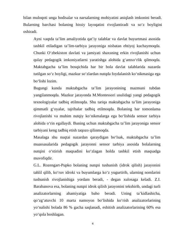bilan muloqoti unga hodisalar va narsalarning mohiyatini aniqlash imkonini beradi.
Bularning barchasi bolaning hissiy layoqatini rivojlantiradi va so‘z boyligini
oshiradi.
Ayni vaqtda ta’lim amaliyotida qat’iy talablar va davlat buyurtmasi asosida
tashkil etiladigan ta’lim-tarbiya jarayoniga nisbatan ehtiyoj kuchaymoqda.
Chunki O‘zbekiston davlati va jamiyati shaxsning erkin rivojlanishi uchun
qulay pedagogik imkoniyatlarni yaratishga alohida g‘amxo‘rlik qilmoqda.
Maktabgacha ta’lim  bosqichida  har bir bola davlat  talablarida  nazarda
tutilgan so‘z boyligi, mazkur so‘zlardan nutqda foydalanish ko‘nikmasiga ega
bo‘lishi lozim.
Bugungi  kunda  maktabgacha  ta’lim  jarayonining  mazmuni  tubdan
yangilanmoqda. Mazkur jarayonda M.Montessori usulidagi yangi pedagogik
texnologiyalar tadbiq etilmoqda. Shu tariqa maktabgacha ta’lim jarayoniga
qimmatli  g‘oyalar,  tajribalar tadbiq etilmoqda. Bolaning har tomonlama
rivojlanishi va muhim nutqiy ko‘nikmalarga ega bo‘lishida sensor tarbiya
alohida o‘rin egallaydi. Buning uchun maktabgacha ta’lim jarayoniga sensor
tarbiyani keng tadbiq etish taqozo qilinmoqda.
Masalaga shu nuqtai nazardan qaraydigan bo‘lsak, maktabgacha ta’lim
muassasalarida pedagogik jarayonni sensor tarbiya asosida bolalarning
nutqini o‘stirish maqsadini  ko‘zlagan holda tashkil etish  maqsadga
muvofiqdir.
G.L. Rozengart-Pupko bolaning nutqni tushunish (idrok qilish) jarayonini
tahlil qilib, ko‘ruv idroki va buyumlarga ko‘z yugurtirib, ularning nomlarini
tushunish rivojlanishiga yordam beradi, - degan xulosaga keladi. Z.I.
Barabanova esa, bolaning nutqni idrok qilish jarayonini tekshirib, undagi turli
analizatorlarning 
ahamiyatiga  baho  beradi.  Uning  ta’kidlashicha,
qo‘zg‘atuvchi  10  marta  namoyon bo‘lishida ko‘rish analizatorlarining
yo‘nalishi bolada 86 % gacha saqlanadi, eshitish analizatorlarining 60% esa
yo‘qola boshlagan.
4
