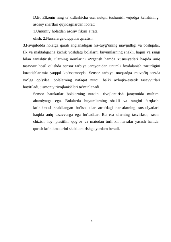 D.B. Elkonin ning ta’kidlashicha esa, nutqni tushunish vujudga kelishining
asosoy shartlari quyidagilardan iborat:
1.Umumiy holatdan asosiy fikrni ajrata
olish; 2.Narsalarga diqqatini qaratish;
3.Favqulodda holatga qarab anglanadigan his-tuyg‘uning mavjudligi va boshqalar.
Ilk va maktabgacha kichik yoshdagi bolalarni buyumlarning shakli, hajmi va rangi
bilan tanishtirish, ularning nomlarini o‘rgatish hamda xususiyatlari haqida aniq
tasavvur hosil qilishda sensor tarbiya jarayonidan unumli foydalanish zarurligini
kuzatishlarimiz yaqqol ko‘rsatmoqda. Sensor tarbiya maqsadga muvofiq tarzda
yo‘lga qo‘yilsa, bolalarning nafaqat nutqi, balki axloqiy-estetik tasavvurlari
boyitiladi, jismoniy rivojlanishlari ta’minlanadi.
Sensor  harakatlar  bolalarning  nutqini  rivojlantirish  jarayonida  muhim
ahamiyatga ega.  Bolalarda  buyumlarning  shakli  va  rangini  farqlash
ko‘nikmasi  shakllangan bo‘lsa, ular atrofdagi narsalarning xususiyatlari
haqida aniq tasavvurga ega bo‘ladilar. Bu esa ularning tasvirlash, rasm
chizish, loy, plastilin, qog‘oz va matodan turli xil narsalar yasash hamda
qurish ko‘nikmalarini shakllantirishga yordam beradi.
5
