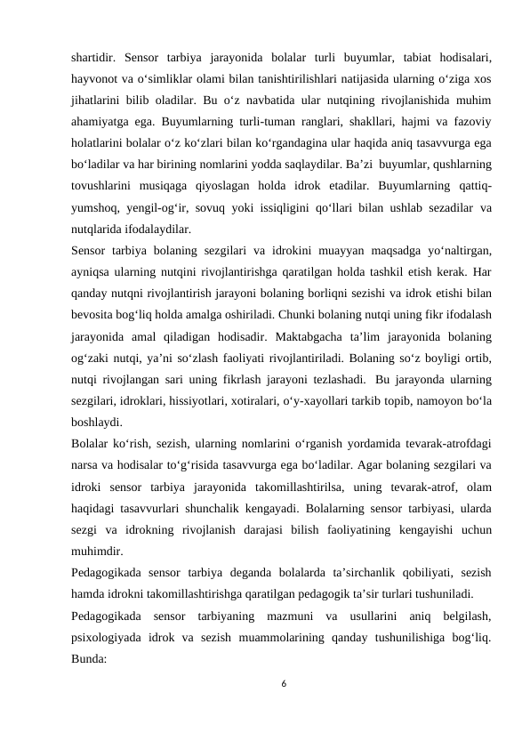 shartidir. Sensor tarbiya jarayonida bolalar turli buyumlar, tabiat hodisalari,
hayvonot va o‘simliklar olami bilan tanishtirilishlari natijasida ularning o‘ziga xos
jihatlarini bilib oladilar. Bu o‘z navbatida ular nutqining rivojlanishida muhim
ahamiyatga ega. Buyumlarning turli-tuman ranglari, shakllari, hajmi va fazoviy
holatlarini bolalar o‘z ko‘zlari bilan ko‘rgandagina ular haqida aniq tasavvurga ega
bo‘ladilar va har birining nomlarini yodda saqlaydilar. Ba’zi buyumlar, qushlarning
tovushlarini  musiqaga  qiyoslagan  holda  idrok  etadilar.  Buyumlarning qattiq-
yumshoq, yengil-og‘ir, sovuq yoki issiqligini qo‘llari bilan ushlab sezadilar va
nutqlarida ifodalaydilar.
Sensor tarbiya bolaning sezgilari va idrokini muayyan maqsadga yo‘naltirgan,
ayniqsa ularning nutqini rivojlantirishga qaratilgan holda tashkil etish kerak. Har
qanday nutqni rivojlantirish jarayoni bolaning borliqni sezishi va idrok etishi bilan
bevosita bog‘liq holda amalga oshiriladi. Chunki bolaning nutqi uning fikr ifodalash
jarayonida amal qiladigan hodisadir. Maktabgacha ta’lim jarayonida bolaning
og‘zaki nutqi, ya’ni so‘zlash faoliyati rivojlantiriladi. Bolaning so‘z boyligi ortib,
nutqi rivojlangan sari uning fikrlash jarayoni tezlashadi. Bu jarayonda ularning
sezgilari, idroklari, hissiyotlari, xotiralari, o‘y-xayollari tarkib topib, namoyon bo‘la
boshlaydi.
Bolalar ko‘rish, sezish, ularning nomlarini o‘rganish yordamida tevarak-atrofdagi
narsa va hodisalar to‘g‘risida tasavvurga ega bo‘ladilar. Agar bolaning sezgilari va
idroki sensor tarbiya jarayonida takomillashtirilsa, uning tevarak-atrof, olam
haqidagi tasavvurlari shunchalik kengayadi. Bolalarning sensor tarbiyasi, ularda
sezgi va idrokning rivojlanish darajasi bilish faoliyatining kengayishi uchun
muhimdir.
Pedagogikada sensor tarbiya deganda bolalarda ta’sirchanlik qobiliyati, sezish
hamda idrokni takomillashtirishga qaratilgan pedagogik ta’sir turlari tushuniladi.
Pedagogikada sensor tarbiyaning mazmuni va usullarini aniq belgilash,
psixologiyada idrok va sezish muammolarining qanday tushunilishiga bog‘liq.
Bunda:
6
