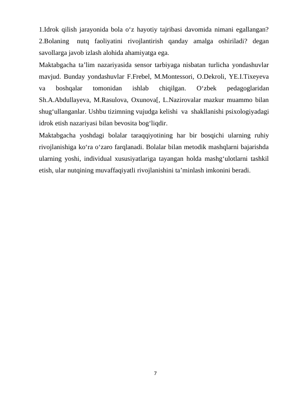 1.Idrok qilish jarayonida bola o‘z hayotiy tajribasi davomida nimani egallangan?
2.Bolaning
nutq
faoliyatini rivojlantirish qanday amalga oshiriladi? degan
savollarga javob izlash alohida ahamiyatga ega.
Maktabgacha ta’lim nazariyasida sensor tarbiyaga nisbatan turlicha yondashuvlar
mavjud. Bunday yondashuvlar F.Frebel, M.Montessori, O.Dekroli, YE.I.Tixeyeva
va 
boshqalar 
tomonidan 
ishlab 
chiqilgan. 
O‘zbek 
pedagoglaridan
Sh.A.Abdullayeva, M.Rasulova, Oxunova[, L.Nazirovalar mazkur muammo bilan
shug‘ullanganlar. Ushbu tizimning vujudga kelishi va shakllanishi psixologiyadagi
idrok etish nazariyasi bilan bevosita bog‘liqdir.
Maktabgacha yoshdagi bolalar taraqqiyotining har bir bosqichi ularning ruhiy
rivojlanishiga ko‘ra o‘zaro farqlanadi. Bolalar bilan metodik mashqlarni bajarishda
ularning yoshi, individual xususiyatlariga tayangan holda mashg‘ulotlarni tashkil
etish, ular nutqining muvaffaqiyatli rivojlanishini ta’minlash imkonini beradi. 
7
