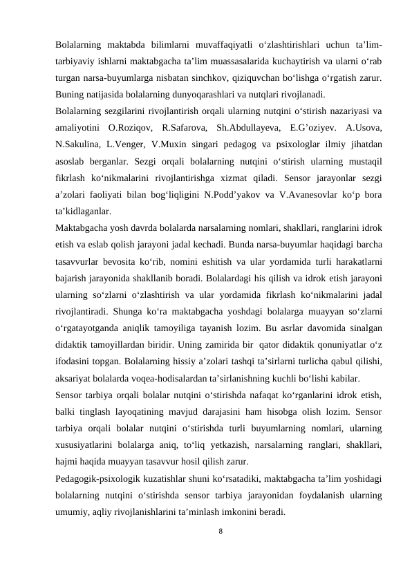 Bolalarning maktabda bilimlarni muvaffaqiyatli o‘zlashtirishlari uchun ta’lim-
tarbiyaviy ishlarni maktabgacha ta’lim muassasalarida kuchaytirish va ularni o‘rab
turgan narsa-buyumlarga nisbatan sinchkov, qiziquvchan bo‘lishga o‘rgatish zarur.
Buning natijasida bolalarning dunyoqarashlari va nutqlari rivojlanadi.
Bolalarning sezgilarini rivojlantirish orqali ularning nutqini o‘stirish nazariyasi va
amaliyotini O.Roziqov, R.Safarova, Sh.Abdullayeva, E.G’oziyev. A.Usova,
N.Sakulina, L.Venger, V.Muxin singari pedagog va psixologlar ilmiy jihatdan
asoslab berganlar. Sezgi orqali bolalarning nutqini o‘stirish ularning mustaqil
fikrlash ko‘nikmalarini rivojlantirishga xizmat qiladi. Sensor jarayonlar sezgi
a’zolari faoliyati bilan bog‘liqligini N.Podd’yakov va V.Avanesovlar ko‘p bora
ta’kidlaganlar.
Maktabgacha yosh davrda bolalarda narsalarning nomlari, shakllari, ranglarini idrok
etish va eslab qolish jarayoni jadal kechadi. Bunda narsa-buyumlar haqidagi barcha
tasavvurlar bevosita ko‘rib, nomini eshitish va ular yordamida turli harakatlarni
bajarish jarayonida shakllanib boradi. Bolalardagi his qilish va idrok etish jarayoni
ularning so‘zlarni o‘zlashtirish va ular yordamida fikrlash ko‘nikmalarini jadal
rivojlantiradi. Shunga ko‘ra maktabgacha yoshdagi bolalarga muayyan so‘zlarni
o‘rgatayotganda aniqlik tamoyiliga tayanish lozim. Bu asrlar davomida sinalgan
didaktik tamoyillardan biridir. Uning zamirida bir qator didaktik qonuniyatlar o‘z
ifodasini topgan. Bolalarning hissiy a’zolari tashqi ta’sirlarni turlicha qabul qilishi,
aksariyat bolalarda voqea-hodisalardan ta’sirlanishning kuchli bo‘lishi kabilar.
Sensor tarbiya orqali bolalar nutqini o‘stirishda nafaqat ko‘rganlarini idrok etish,
balki tinglash layoqatining mavjud darajasini ham hisobga olish lozim. Sensor
tarbiya orqali bolalar nutqini o‘stirishda turli buyumlarning nomlari, ularning
xususiyatlarini bolalarga aniq, to‘liq yetkazish, narsalarning ranglari, shakllari,
hajmi haqida muayyan tasavvur hosil qilish zarur.
Pedagogik-psixologik kuzatishlar shuni ko‘rsatadiki, maktabgacha ta’lim yoshidagi
bolalarning nutqini o‘stirishda sensor tarbiya jarayonidan foydalanish ularning
umumiy, aqliy rivojlanishlarini ta’minlash imkonini beradi.
8
