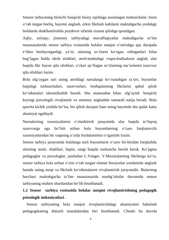 Sensor tarbiyaning birinchi bosqichi hissiy tajribaga asoslangan tushunchalar: bizni
o‘rab turgan borliq, hayotni anglash, erkin fikrlash kabilarni maktabgacha yoshdagi
bolalarda shakllantirishda poydevor sifatida xizmat qilishga qaratilgan.
Aqliy, axloqiy, jismoniy tarbiyadagi muvaffaqiyatlar maktabgacha ta’lim
muassasalarida sensor tarbiya vositasida bolalar nutqini o‘stirishga qay darajada
e’tibor berilayotganligi, ya’ni, ularning so‘zlarni ko‘rgan, eshitganlari bilan
bog‘lagan holda idrok etishlari, atrof-muhitdagi voqea-hodisalarni anglab, ular
haqida fikr bayon qila olishlari, o‘zlari qo‘llagan so‘zlarning ma’nolarini tasavvur
qila olishlari lozim.
Bola ulg‘aygan sari uning atrofdagi narsalarga ko‘rsatadigan ta’siri, buyumlar
haqidagi tushunchalari, tasavvurlari, boshqalarning fikrlarini qabul qilish
ko‘nikmalari takomillashib boradi. Shu munosabat bilan ulg‘ayish bosqichi
keyingi psixologik rivojlanish va umumiy anglashda samarali natija beradi. Bola
qancha kichik yoshda bo‘lsa, his qilish darajasi ham uning hayotida shu qadar katta
ahamiyat egallaydi.
Narsalarning xususiyatlarini o‘zlashtirish jarayonida ular haqida to‘liqroq
tasavvurga 
ega 
bo‘lish 
uchun 
bola 
buyumlarning 
o‘zaro 
farqlanuvchi
xususiyatlaridan bir vaqtning o‘zida foydalanishni o‘rganishi lozim.
Sensor tarbiya jarayonida bolalarga turli buyumlarni o‘zaro bir-biridan farqlashda
ularning nomi, shakllari, hajmi, rangi haqida tushuncha berish kerak. Ko‘pgina
pedagoglar va psixologlar, jumladan L.Venger, V.Muxinalarning fikrlariga ko‘ra,
sensor tarbiya bola uchun o‘zini o‘rab turgan olamni hissiyotlar yordamida anglash
hamda uning nutqi va fikrlash ko‘nikmalarini rivojlantirish jarayonidir. Bularning
barchasi maktabgacha ta’lim muassasasida mashg‘ulotlar davomida sensor
tarbiyaning muhim shartlaridan bo‘lib hisoblanadi.
1.2  Sensor  tarbiya vositasida bolalar nutqini rivojlantirishning pedagogik
psixologik imkoniyatlari .
 Sensor tarbiyaning bola nutqini rivojlantirishdagi ahamiyatini baholash
pedagogikaning dolzarb masalalaridan biri hisoblanadi. Chunki bu davrda
9
