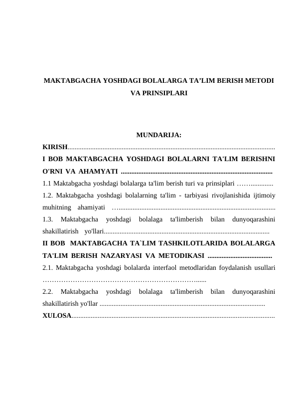 MAKTABGACHA YOSHDAGI BOLALARGA TA’LIM BERISH METODI
VA PRINSIPLARI
MUNDARIJA:
KIRISH.......................................................................................................................
I BOB MAKTABGACHA YOSHDAGI BOLALARNI TA'LIM BERISHNI
O'RNI VA AHAMYATI .......................................................................................  
1.1 Maktabgacha yoshdagi bolalarga ta'lim berish turi va prinsiplari ……............. 
1.2.  Maktabgacha yoshdagi bolalarning ta'lim -  tarbiyasi rivojlanishida ijtimoiy
muhitning ahamiyati …..........................................................................................
1.3.  Maktabgacha  yoshdagi  bolalaga  ta'limberish  bilan  dunyoqarashini
shakillatirish  yo'llari...............................................................................................  
II BOB  MAKTABGACHA TA`LIM TASHKILOTLARIDA BOLALARGA
TA'LIM BERISH NAZARYASI VA METODIKASI .....................................  
2.1. Maktabgacha yoshdagi bolalarda interfaol metodlaridan foydalanish usullari
…………………………………………………………......
 
2.2.  Maktabgacha  yoshdagi  bolalaga  ta'limberish  bilan  dunyoqarashini
shakillatirish yo'llar ............................................................................................... 
XULOSA....................................................................................................................
