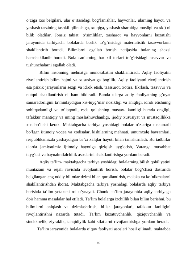 o’ziga xos belgilari, ular o’rtasidagi bog’lanishlar, hayvonlar, ularning hayoti va
yashash tarzining tashkil qilinishiga, xulqiga, yashash sharoitiga mosligi va xk.) ni
bilib  oladilar.  Jonsiz  tabiat,  o’simliklar,  xasharot  va  hayvonlarni  kuzatishi
jarayonida  tarbiyachi  bolalarda  borlik  to’g’risidagi  materialistik  tasavvurlarni
shakllantirib  boradi.  Bilimlarni  egallab  borish  natijasida  bolaning  shaxsi
hamshakllanib boradi. Bola san’atning har xil turlari to’g’risidagi tasavvur va
tushunchalarni egallab oladi. 
Bilim insonning mehnatga munosabatini shakllantiradi. Aqliy faoliyatni
rivojlantirish bilim hajmi va xususiyatiga bog’lik. Aqliy faoliyatni rivojlantirish
esa psixik jarayonlarni sezgi va idrok etish, taassurot, xotira, fikrlash, tasavvur va
nutqni shakllantirish ni ham bildiradi. Bunda ularga aqliy faoliyatning g’oyat
samaradorligini ta’minlaydigan xis-tuyg’ular nozikligi va aniqligi, idrok etishning
sobitqadamligi  va to’laqonli, esda qolishning mustax- kamligi hamda ongligi,
tafakkur mantiqiy va uning moslashuvchanligi, ijodiy xususiyat va mustaqillikka
xos bo’lishi kerak. Maktabgacha tarbiya yoshidagi bolalar o’zlariga tushunarli
bo’lgan ijtimoiy voqea va xodisalar, kishilarning mehnati, umumxalq bayramlari,
respublikamizda yashaydigan ba’zi xalqlar hayoti bilan tanishtiriladi. Bu tadbirlar
ularda  jamiyatimiz  ijtimoiy  hayotiga  qiziqish  uyg’otish,  Vatanga  muxabbat
tuyg’usi va baynalmilalchilik asoslarini shakllantirishga yordam beradi. 
Aqliy ta’lim- maktabgacha tarbiya yoshidagi bolalarning bilish qobiliyatini
muntazam  va  rejali  ravishda  rivojlantirib  borish,  bolalar  bog’chasi  dasturida
belgilangan eng oddiy bilimlar tizimi bilan qurollantirish, malaka va ko’nikmalarni
shakllantirishdan iborat. Maktabgacha tarbiya yoshidagi bolalarda aqliy tarbiya
berishda ta’lim yetakchi rol o’ynaydi. Chunki ta’lim jarayonida aqliy tarbiyaga
doir hamma masalalar hal etiladi. Ta’lim bolalarga izchillik bilan bilim berishni, bu
bilimlarni  aniqlash  va  tizimlashtirish,  bilish  jarayonlari,  tafakkur  faolligini
rivojlantirishni  nazarda  tutadi.  Ta’lim  kuzatuvchanlik,  qiziquvchanlik  va
sinchkovlik, ziyraklik, tanqidiylik kabi sifatlarni rivojlantirishga yordam beradi. 
Ta’lim jarayonida bolalarda o’quv faoliyati asoslari hosil qilinadi, maktabda
10
