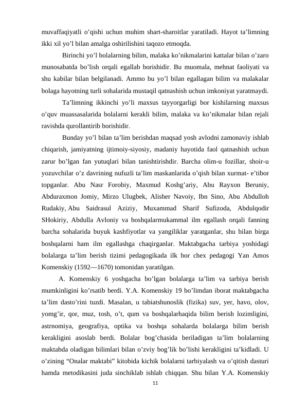 muvaffaqiyatli o’qishi uchun muhim shart-sharoitlar yaratiladi. Hayot ta’limning
ikki xil yo’l bilan amalga oshirilishini taqozo etmoqda. 
Birinchi yo’l bolalarning bilim, malaka ko’nikmalarini kattalar bilan o’zaro
munosabatda bo’lish orqali egallab borishidir. Bu muomala, mehnat faoliyati va
shu kabilar bilan belgilanadi. Ammo bu yo’l bilan egallagan bilim va malakalar
bolaga hayotning turli sohalarida mustaqil qatnashish uchun imkoniyat yaratmaydi.
Ta’limning ikkinchi yo’li maxsus tayyorgarligi bor kishilarning maxsus
o’quv muassasalarida bolalarni kerakli bilim, malaka va ko’nikmalar bilan rejali
ravishda qurollantirib borishidir. 
Bunday yo’l bilan ta’lim berishdan maqsad yosh avlodni zamonaviy ishlab
chiqarish, jamiyatning ijtimoiy-siyosiy, madaniy hayotida faol qatnashish uchun
zarur bo’lgan fan yutuqlari bilan tanishtirishdir. Barcha olim-u fozillar, shoir-u
yozuvchilar o’z davrining nufuzli ta’lim maskanlarida o’qish bilan xurmat- e’tibor
topganlar.  Abu  Nasr  Forobiy,  Maxmud  Koshg’ariy,  Abu  Rayxon  Beruniy,
Abduraxmon Jomiy, Mirzo Ulugbek, Alisher Navoiy, Ibn Sino, Abu Abdulloh
Rudakiy, Abu  Saidrasul  Aziziy,  Muxammad  Sharif  Sufizoda,  Abdulqodir
SHokiriy, Abdulla Avloniy va boshqalarmukammal ilm egallash orqali fanning
barcha sohalarida buyuk kashfiyotlar va yangiliklar yaratganlar, shu bilan birga
boshqalarni  ham  ilm  egallashga  chaqirganlar.  Maktabgacha  tarbiya  yoshidagi
bolalarga ta’lim berish tizimi pedagogikada ilk bor chex pedagogi Yan Amos
Komenskiy (1592—1670) tomonidan yaratilgan. 
A.  Komenskiy  6  yoshgacha  bo’lgan  bolalarga  ta’lim  va  tarbiya  berish
mumkinligini ko’rsatib berdi. Y.A. Komenskiy 19 bo’limdan iborat maktabgacha
ta’lim dasto’rini tuzdi. Masalan, u tabiatshunoslik (fizika) suv, yer, havo, olov,
yomg’ir, qor, muz, tosh, o’t, qum va boshqalarhaqida bilim berish lozimligini,
astrnomiya,  geografiya,  optika  va  boshqa  sohalarda  bolalarga  bilim  berish
kerakligini  asoslab  berdi.  Bolalar  bog’chasida  beriladigan  ta’lim  bolalarning
maktabda oladigan bilimlari bilan o’zviy bog’lik bo’lishi kerakligini ta’kidladi. U
o’zining “Onalar maktabi” kitobida kichik bolalarni tarbiyalash va o’qitish dasturi
hamda metodikasini juda sinchiklab ishlab chiqqan. Shu bilan Y.A. Komenskiy
11
