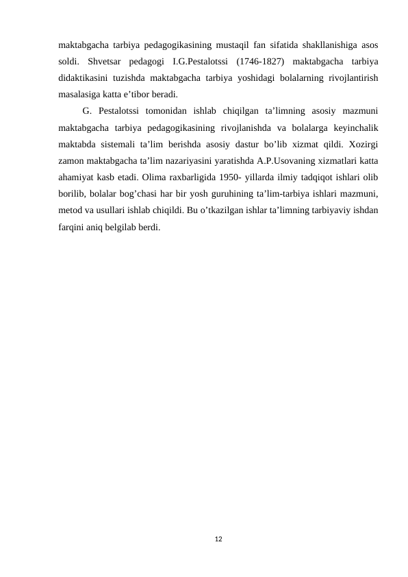 maktabgacha tarbiya pedagogikasining mustaqil fan sifatida shakllanishiga asos
soldi.  Shvetsar  pedagogi  I.G.Pestalotssi  (1746-1827)  maktabgacha  tarbiya
didaktikasini tuzishda maktabgacha tarbiya yoshidagi  bolalarning rivojlantirish
masalasiga katta e’tibor beradi. 
G.  Pestalotssi  tomonidan  ishlab  chiqilgan  ta’limning  asosiy  mazmuni
maktabgacha  tarbiya  pedagogikasining  rivojlanishda  va  bolalarga  keyinchalik
maktabda sistemali  ta’lim  berishda asosiy  dastur  bo’lib xizmat  qildi. Xozirgi
zamon maktabgacha ta’lim nazariyasini yaratishda A.P.Usovaning xizmatlari katta
ahamiyat kasb etadi. Olima raxbarligida 1950- yillarda ilmiy tadqiqot ishlari olib
borilib, bolalar bog’chasi har bir yosh guruhining ta’lim-tarbiya ishlari mazmuni,
metod va usullari ishlab chiqildi. Bu o’tkazilgan ishlar ta’limning tarbiyaviy ishdan
farqini aniq belgilab berdi. 
12

