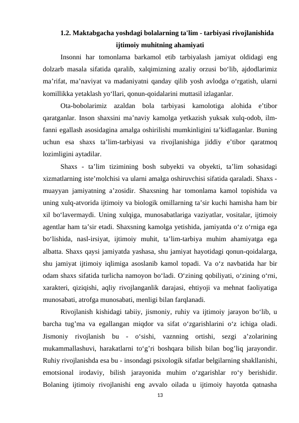 1.2. Maktabgacha yoshdagi bolalarning ta'lim - tarbiyasi rivojlanishida
ijtimoiy muhitning ahamiyati
Insonni  har  tomonlama  barkamol  etib  tarbiyalash  jamiyat  oldidagi  eng
dolzarb masala sifatida qaralib, xalqimizning azaliy orzusi bo‘lib, ajdodlarimiz
ma’rifat, ma’naviyat va madaniyatni qanday qilib yosh avlodga o‘rgatish, ularni
komillikka yetaklash yo‘llari, qonun-qoidalarini muttasil izlaganlar. 
Ota-bobolarimiz  azaldan  bola  tarbiyasi  kamolotiga  alohida  e’tibor
qaratganlar.  Inson shaxsini ma’naviy kamolga yetkazish yuksak xulq-odob, ilm-
fanni egallash asosidagina amalga oshirilishi mumkinligini ta’kidlaganlar. Buning
uchun  esa  shaxs  ta’lim-tarbiyasi  va  rivojlanishiga  jiddiy  e’tibor  qaratmoq
lozimligini aytadilar. 
Shaxs  -  ta’lim  tizimining  bosh  subyekti  va  obyekti,  ta’lim  sohasidagi
xizmatlarning iste’molchisi va ularni amalga oshiruvchisi sifatida qaraladi. Shaxs -
muayyan jamiyatning a’zosidir. Shaxsning har tomonlama kamol topishida va
uning xulq-atvorida ijtimoiy va biologik omillarning ta’sir kuchi hamisha ham bir
xil bo‘lavermaydi.  Uning xulqiga, munosabatlariga vaziyatlar, vositalar, ijtimoiy
agentlar ham ta’sir etadi. Shaxsning kamolga yetishida, jamiyatda o‘z o‘rniga ega
bo‘lishida,  nasl-irsiyat,  ijtimoiy  muhit,  ta’lim-tarbiya  muhim  ahamiyatga  ega
albatta. Shaxs qaysi jamiyatda yashasa, shu jamiyat hayotidagi qonun-qoidalarga,
shu jamiyat ijtimoiy iqlimiga asoslanib kamol topadi. Va o‘z navbatida har bir
odam shaxs sifatida turlicha namoyon bo‘ladi. O‘zining qobiliyati, o‘zining o‘rni,
xarakteri, qiziqishi, aqliy rivojlanganlik darajasi, ehtiyoji va mehnat faoliyatiga
munosabati, atrofga munosabati, menligi bilan farqlanadi. 
Rivojlanish kishidagi tabiiy, jismoniy, ruhiy va ijtimoiy jarayon bo‘lib, u
barcha tug’ma va egallangan miqdor va sifat o‘zgarishlarini o‘z ichiga oladi.
Jismoniy  rivojlanish  bu  -  o‘sishi,  vaznning  ortishi,  sezgi  a’zolarining
mukammallashuvi, harakatlarni to‘g’ri boshqara bilish bilan bog’liq jarayondir.
Ruhiy rivojlanishda esa bu - insondagi psixologik sifatlar belgilarning shakllanishi,
emotsional  irodaviy,  bilish  jarayonida  muhim  o‘zgarishlar  ro‘y  berishidir.
Bolaning  ijtimoiy  rivojlanishi  eng  avvalo  oilada  u  ijtimoiy  hayotda  qatnasha
13
