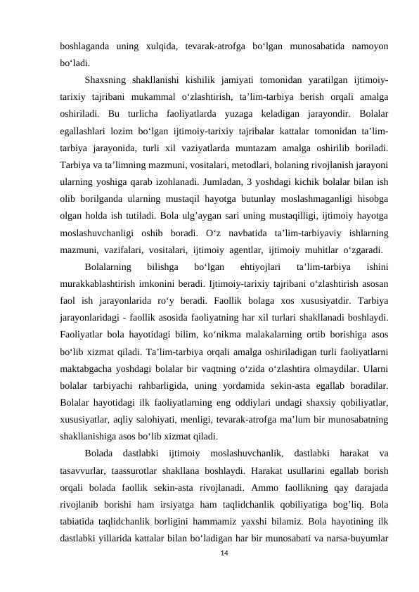 boshlaganda  uning  xulqida,  tevarak-atrofga  bo‘lgan  munosabatida  namoyon
bo‘ladi. 
Shaxsning  shakllanishi  kishilik  jamiyati  tomonidan  yaratilgan  ijtimoiy-
tarixiy  tajribani  mukammal  o‘zlashtirish,  ta’lim-tarbiya  berish  orqali  amalga
oshiriladi.  Bu  turlicha  faoliyatlarda  yuzaga  keladigan  jarayondir.  Bolalar
egallashlari lozim bo‘lgan ijtimoiy-tarixiy tajribalar kattalar tomonidan ta’lim-
tarbiya  jarayonida,  turli  xil  vaziyatlarda  muntazam  amalga  oshirilib  boriladi.
Tarbiya va ta’limning mazmuni, vositalari, metodlari, bolaning rivojlanish jarayoni
ularning yoshiga qarab izohlanadi. Jumladan, 3 yoshdagi kichik bolalar bilan ish
olib borilganda ularning mustaqil hayotga butunlay moslashmaganligi  hisobga
olgan holda ish tutiladi. Bola ulg’aygan sari uning mustaqilligi, ijtimoiy hayotga
moslashuvchanligi  oshib  boradi.  O‘z  navbatida  ta’lim-tarbiyaviy  ishlarning
mazmuni, vazifalari, vositalari, ijtimoiy agentlar, ijtimoiy muhitlar o‘zgaradi.  
Bolalarning  bilishga  bo‘lgan  ehtiyojlari  ta’lim-tarbiya  ishini
murakkablashtirish imkonini beradi. Ijtimoiy-tarixiy tajribani o‘zlashtirish asosan
faol  ish  jarayonlarida  ro‘y  beradi.  Faollik  bolaga  xos  xususiyatdir.  Tarbiya
jarayonlaridagi - faollik asosida faoliyatning har xil turlari shakllanadi boshlaydi.
Faoliyatlar bola hayotidagi bilim, ko‘nikma malakalarning ortib borishiga asos
bo‘lib xizmat qiladi. Ta’lim-tarbiya orqali amalga oshiriladigan turli faoliyatlarni
maktabgacha yoshdagi bolalar bir vaqtning o‘zida o‘zlashtira olmaydilar. Ularni
bolalar  tarbiyachi  rahbarligida,  uning  yordamida  sekin-asta  egallab  boradilar.
Bolalar hayotidagi ilk faoliyatlarning eng oddiylari undagi shaxsiy qobiliyatlar,
xususiyatlar, aqliy salohiyati, menligi, tevarak-atrofga ma’lum bir munosabatning
shakllanishiga asos bo‘lib xizmat qiladi. 
Bolada  dastlabki  ijtimoiy  moslashuvchanlik,  dastlabki  harakat  va
tasavvurlar, taassurotlar  shakllana  boshlaydi.  Harakat  usullarini  egallab borish
orqali  bolada  faollik  sekin-asta  rivojlanadi.  Ammo  faollikning  qay  darajada
rivojlanib  borishi  ham  irsiyatga  ham  taqlidchanlik  qobiliyatiga  bog’liq.  Bola
tabiatida taqlidchanlik borligini hammamiz yaxshi bilamiz. Bola hayotining ilk
dastlabki yillarida kattalar bilan bo‘ladigan har bir munosabati va narsa-buyumlar
14
