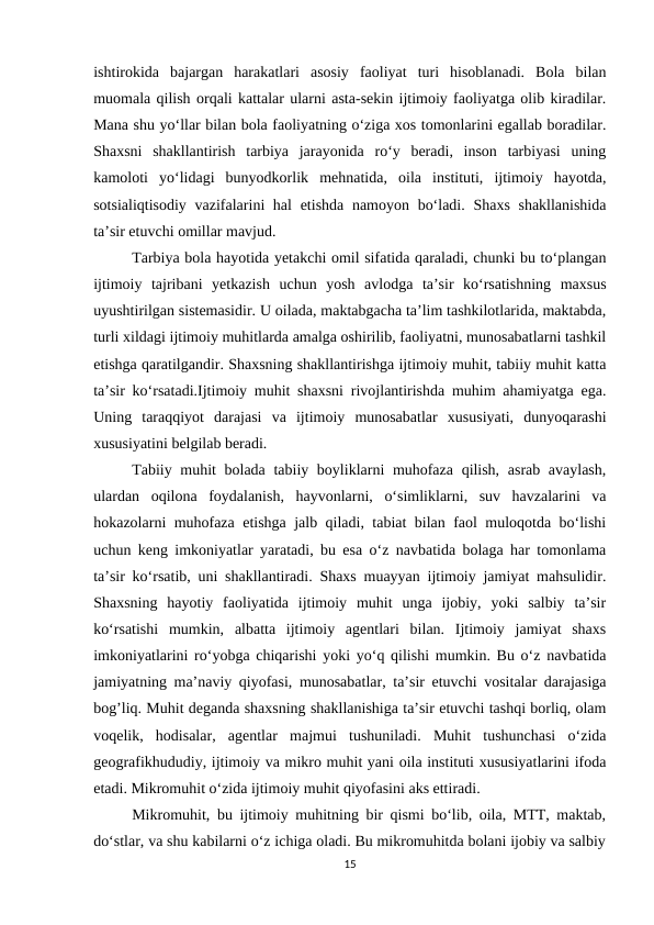ishtirokida  bajargan  harakatlari  asosiy  faoliyat  turi  hisoblanadi.  Bola  bilan
muomala qilish orqali kattalar ularni asta-sekin ijtimoiy faoliyatga olib kiradilar.
Mana shu yo‘llar bilan bola faoliyatning o‘ziga xos tomonlarini egallab boradilar.
Shaxsni  shakllantirish  tarbiya  jarayonida  ro‘y  beradi,  inson  tarbiyasi  uning
kamoloti  yo‘lidagi  bunyodkorlik  mehnatida,  oila  instituti,  ijtimoiy  hayotda,
sotsialiqtisodiy vazifalarini hal  etishda namoyon bo‘ladi. Shaxs shakllanishida
ta’sir etuvchi omillar mavjud.
Tarbiya bola hayotida yetakchi omil sifatida qaraladi, chunki bu to‘plangan
ijtimoiy  tajribani  yetkazish  uchun  yosh  avlodga  ta’sir  ko‘rsatishning  maxsus
uyushtirilgan sistemasidir. U oilada, maktabgacha ta’lim tashkilotlarida, maktabda,
turli xildagi ijtimoiy muhitlarda amalga oshirilib, faoliyatni, munosabatlarni tashkil
etishga qaratilgandir. Shaxsning shakllantirishga ijtimoiy muhit, tabiiy muhit katta
ta’sir ko‘rsatadi.Ijtimoiy muhit shaxsni rivojlantirishda muhim ahamiyatga ega.
Uning  taraqqiyot  darajasi  va  ijtimoiy  munosabatlar  xususiyati,  dunyoqarashi
xususiyatini belgilab beradi. 
Tabiiy muhit  bolada tabiiy boyliklarni muhofaza qilish, asrab avaylash,
ulardan  oqilona  foydalanish,  hayvonlarni,  o‘simliklarni,  suv  havzalarini  va
hokazolarni muhofaza etishga jalb qiladi, tabiat bilan faol muloqotda bo‘lishi
uchun keng imkoniyatlar yaratadi, bu esa o‘z navbatida bolaga har tomonlama
ta’sir ko‘rsatib, uni shakllantiradi. Shaxs muayyan ijtimoiy jamiyat mahsulidir.
Shaxsning  hayotiy  faoliyatida  ijtimoiy  muhit  unga  ijobiy,  yoki  salbiy  ta’sir
ko‘rsatishi  mumkin,  albatta  ijtimoiy  agentlari  bilan.  Ijtimoiy  jamiyat  shaxs
imkoniyatlarini ro‘yobga chiqarishi yoki yo‘q qilishi mumkin. Bu o‘z navbatida
jamiyatning ma’naviy qiyofasi, munosabatlar, ta’sir etuvchi vositalar darajasiga
bog’liq. Muhit deganda shaxsning shakllanishiga ta’sir etuvchi tashqi borliq, olam
voqelik,  hodisalar,  agentlar  majmui  tushuniladi.  Muhit  tushunchasi  o‘zida
geografikhududiy, ijtimoiy va mikro muhit yani oila instituti xususiyatlarini ifoda
etadi. Mikromuhit o‘zida ijtimoiy muhit qiyofasini aks ettiradi. 
Mikromuhit, bu ijtimoiy muhitning bir qismi bo‘lib, oila, MTT, maktab,
do‘stlar, va shu kabilarni o‘z ichiga oladi. Bu mikromuhitda bolani ijobiy va salbiy
15
