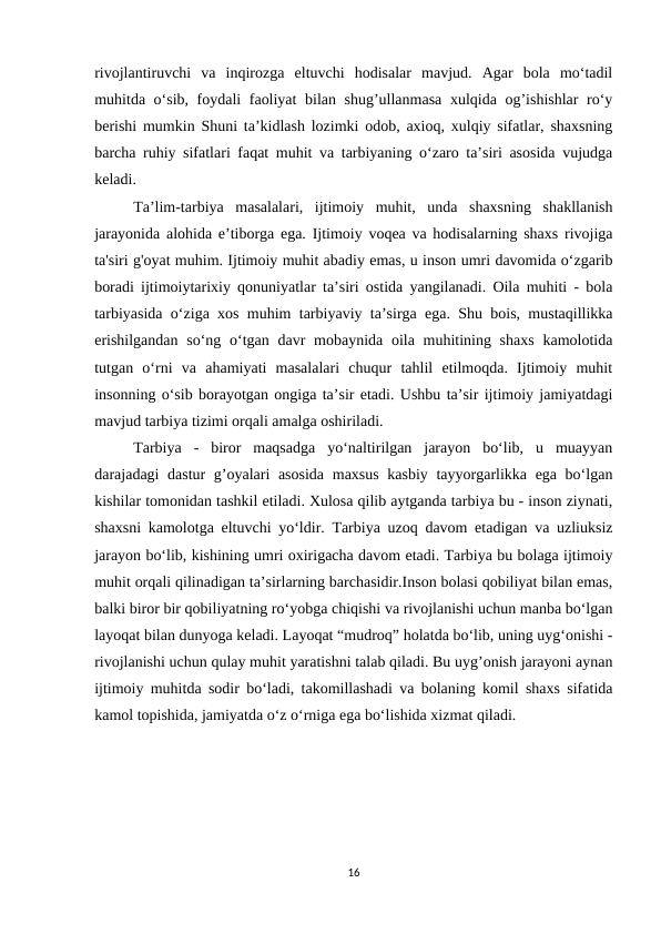 rivojlantiruvchi  va  inqirozga  eltuvchi  hodisalar  mavjud.  Agar  bola  mo‘tadil
muhitda o‘sib, foydali faoliyat bilan shug’ullanmasa xulqida og’ishishlar ro‘y
berishi mumkin Shuni ta’kidlash lozimki odob, axioq, xulqiy sifatlar, shaxsning
barcha ruhiy sifatlari faqat muhit va tarbiyaning o‘zaro ta’siri asosida vujudga
keladi. 
Ta’lim-tarbiya  masalalari,  ijtimoiy  muhit,  unda  shaxsning  shakllanish
jarayonida alohida e’tiborga ega. Ijtimoiy voqea va hodisalarning shaxs rivojiga
ta'siri g'oyat muhim. Ijtimoiy muhit abadiy emas, u inson umri davomida o‘zgarib
boradi ijtimoiytarixiy qonuniyatlar ta’siri ostida yangilanadi. Oila muhiti - bola
tarbiyasida o‘ziga xos muhim tarbiyaviy ta’sirga ega. Shu bois, mustaqillikka
erishilgandan  so‘ng o‘tgan davr  mobaynida oila muhitining shaxs  kamolotida
tutgan  o‘rni  va  ahamiyati  masalalari  chuqur  tahlil  etilmoqda.  Ijtimoiy  muhit
insonning o‘sib borayotgan ongiga ta’sir etadi. Ushbu ta’sir ijtimoiy jamiyatdagi
mavjud tarbiya tizimi orqali amalga oshiriladi. 
Tarbiya  -  biror  maqsadga  yo‘naltirilgan  jarayon  bo‘lib,  u  muayyan
darajadagi dastur  g’oyalari  asosida  maxsus kasbiy tayyorgarlikka ega bo‘lgan
kishilar tomonidan tashkil etiladi. Xulosa qilib aytganda tarbiya bu - inson ziynati,
shaxsni kamolotga eltuvchi yo‘ldir. Tarbiya uzoq davom etadigan va uzliuksiz
jarayon bo‘lib, kishining umri oxirigacha davom etadi. Tarbiya bu bolaga ijtimoiy
muhit orqali qilinadigan ta’sirlarning barchasidir.Inson bolasi qobiliyat bilan emas,
balki biror bir qobiliyatning ro‘yobga chiqishi va rivojlanishi uchun manba bo‘lgan
layoqat bilan dunyoga keladi. Layoqat “mudroq” holatda bo‘lib, uning uyg‘onishi -
rivojlanishi uchun qulay muhit yaratishni talab qiladi. Bu uyg’onish jarayoni aynan
ijtimoiy muhitda sodir bo‘ladi, takomillashadi va bolaning komil shaxs sifatida
kamol topishida, jamiyatda o‘z o‘rniga ega bo‘lishida xizmat qiladi.
16
