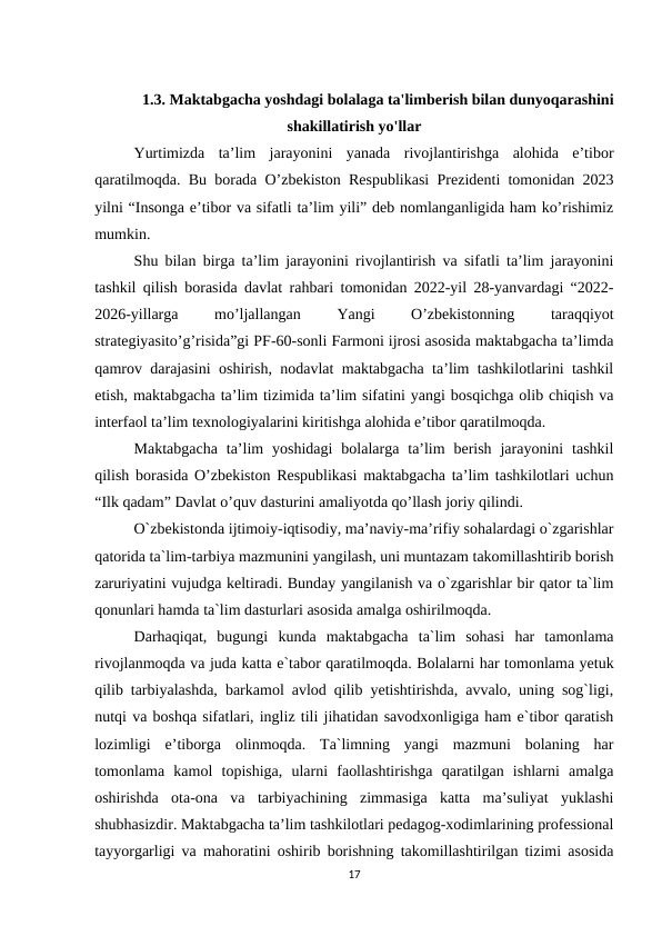 1.3. Maktabgacha yoshdagi bolalaga ta'limberish bilan dunyoqarashini
shakillatirish yo'llar
Yurtimizda  ta’lim  jarayonini  yanada  rivojlantirishga  alohida  e’tibor
qaratilmoqda. Bu borada O’zbekiston Respublikasi Prezidenti tomonidan 2023
yilni “Insonga e’tibor va sifatli ta’lim yili” deb nomlanganligida ham ko’rishimiz
mumkin. 
Shu bilan birga ta’lim jarayonini rivojlantirish va sifatli ta’lim jarayonini
tashkil qilish borasida davlat rahbari tomonidan 2022-yil 28-yanvardagi “2022-
2026-yillarga 
mo’ljallangan 
Yangi
 
O’zbekistonning
 
taraqqiyot
strategiyasito’g’risida”gi PF-60-sonli Farmoni ijrosi asosida maktabgacha ta’limda
qamrov darajasini oshirish, nodavlat maktabgacha ta’lim tashkilotlarini tashkil
etish, maktabgacha ta’lim tizimida ta’lim sifatini yangi bosqichga olib chiqish va
interfaol ta’lim texnologiyalarini kiritishga alohida e’tibor qaratilmoqda. 
Maktabgacha  ta’lim  yoshidagi  bolalarga  ta’lim  berish  jarayonini  tashkil
qilish borasida O’zbekiston Respublikasi maktabgacha ta’lim tashkilotlari uchun
“Ilk qadam” Davlat o’quv dasturini amaliyotda qo’llash joriy qilindi. 
O`zbekistonda ijtimoiy-iqtisodiy, ma’naviy-ma’rifiy sohalardagi o`zgarishlar
qatorida ta`lim-tarbiya mazmunini yangilash, uni muntazam takomillashtirib borish
zaruriyatini vujudga keltiradi. Bunday yangilanish va o`zgarishlar bir qator ta`lim
qonunlari hamda ta`lim dasturlari asosida amalga oshirilmoqda. 
Darhaqiqat,  bugungi  kunda  maktabgacha  ta`lim  sohasi  har  tamonlama
rivojlanmoqda va juda katta e`tabor qaratilmoqda. Bolalarni har tomonlama yetuk
qilib tarbiyalashda, barkamol avlod qilib yetishtirishda, avvalo, uning sog`ligi,
nutqi va boshqa sifatlari, ingliz tili jihatidan savodxonligiga ham e`tibor qaratish
lozimligi  e’tiborga  olinmoqda.  Ta`limning  yangi  mazmuni  bolaning  har
tomonlama  kamol  topishiga,  ularni  faollashtirishga  qaratilgan  ishlarni  amalga
oshirishda  ota-ona  va  tarbiyachining  zimmasiga  katta  ma’suliyat  yuklashi
shubhasizdir. Maktabgacha ta’lim tashkilotlari pedagog-xodimlarining professional
tayyorgarligi va mahoratini oshirib borishning takomillashtirilgan tizimi asosida
17
