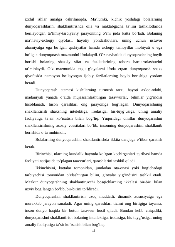 izchil  ishlar  amalga  oshrilmoqda.  Ma’lumki,  kichik  yoshdagi  bolalarning
dunyoqarashlarini  shakllantirishda  oila  va  maktabgacha  ta’lim  tashkilotlarida
berilayotgan ta’limiy-tarbiyaviy jarayonning o’rni juda katta bo’ladi. Bolaning
ma’naviy-axloqiy  qiyofasi,  hayotiy  yondashuvlari,  uning  uchun  ustuvor
ahamiyatga ega bo’lgan qadriyatlar hamda axloqiy tamoyillar mohiyati u ega
bo’lgan dunyoqarash mazmunini ifodalaydi. O’z navbatida dunyoqarashning boyib
borishi  bolaning  shaxsiy  sifat  va  fazilatlarining  tobora  barqarorlashuvini
ta’minlaydi.  O’z  mazmunida  ezgu  g’oyalarni  ifoda  etgan  dunyoqarash  shaxs
qiyofasida  namoyon  bo’layotgan  ijobiy  fazilatlarning  boyib  borishiga  yordam
beradi. 
Dunyoqarash  atamasi  kishilarning  turmush  tarzi,  hayoti  axloq-odobi,
madaniyati  yanada  o’zida  mujassamlashtirgan  tasavvurlar,  bilimlar  yig’indisi
hisoblanadi.  Inson  qarashlari  ong  jarayoniga  bog’lagan.  Dunyoqarashning
shakllantirish  shaxsning  intelektiga,  irodasiga,  his-tuyg’usiga,  uning  amaliy
faoliyatiga  ta’sir  ko’rsatish  bilan  bog’liq.  Yuqoridagi  omillar  dunyoqarashni
shakllantirishning asosiy voasitalari bo’lib, insonning dunyoqarashini shakllanib
borishida o’ta muhimdir. 
Bolalarning dunyoqarashini shakllantirishda ikkita darajaga e’tibor qaratish
kerak. 
Birinchisi, ularning kundalik hayotda ko’rgan kechirganlari tajribasi hamda
faoliyati natijasida to’plagan taavvurlari, qarashlarini tashkil qiladi. 
Ikkinchisini,  kattalar  tomonidan,  jumladan  ota-onasi  yoki  bog’chadagi
tarbiyachisi  tomonidan  o’zlashtirgan  bilim,  g’oyalar  yig’indisini  tashkil  etadi.
Mazkur  dunyoqarshning  shaklantiruvchi  bosqichlarning  ikkalasi  bir-biri  bilan
uzviy bog’langan bo’lib, bir-birini to’ldiradi. 
Dunyoqarashni  shakllantirish  uzoq  muddatli,  dinamik  xususiyatga  ega
murakkab jarayon sanaladi. Agar uning qarashlari tizimi ong birligiga tayansa,
inson  dunyo  haqida  bir  butun  tasavvur  hosil  qiladi.  Bundan  kelib  chiqadiki,
dunyoqarashni shakllantirish bolaning intellektiga, irodasiga, his-tuyg’usiga, uning
amaliy faoliyatiga ta’sir ko’rsatish bilan bog’liq. 
18
