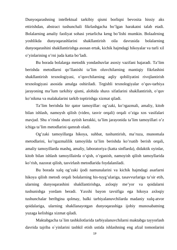 Dunyoqarashning  intellektual  tarkibiy  qismi  borliqni  bevosita  hissiy  aks
ettirishdan,  abstract  tushunchali  fikrlashgacha  bo’lgan  harakatni  talab  etadi.
Bolalarning amaliy faoliyat sohasi yetarlicha keng bo’lishi mumkin. Bolaalrning
yoshlikda  dunyoqarashlarini  shakllantirish  oila  davrasida  bolalarning
dunyoqarashini shakllantirishga asosan ertak, kichik hajmdagi hikoyalar va turli xil
o’yinlarining o’rni juda katta bo’ladi. 
Bu borada bolalarga metodik yondashuvlar asosiy vazifani bajaradi. Ta’lim
berishda  metodlarni  qo’llanishi  ta’lim  oluvchilarning  mantiqiy  fikrlashini
shakllantirish  texnologiyasi,  o’quvchilarning  aqliy  qobiliyatini  rivojlantirish
texnologiyasi  asosida  amalga  oshiriladi.  Tegishli  texnologiyalar  o’quv-tarbiya
jarayoning ma’lum tarkibiy qismi, alohida shaxs sifatlarini shakllantirish, o’quv
ko’nikma va malakalarini tarkib toptirishga xizmat qiladi. 
Ta’lim berishda bir qator tamoyillar: og’zaki, ko’rgazmali, amaliy, kitob
bilan ishlash, namoysh qilish (video, tasvir orqali) orqali o’ziga xos vasifalari
mavjud. Shu o’rinda shuni aytish kerakki, ta’lim jarayonida ta’lim tamoyillari o’z
ichiga ta’lim metodlarini qamrab oladi. 
Og’zaki  tamoyillarga  hikoya,  suhbat,  tushuntirish,  ma’ruza,  munomala
metodlarini,  ko’rgazmalilik  tamoyilda  ta’lim  berishda  ko’rsatib  berish  orqali,
amaliy tamoyillarda mashq, amaliy, laboratoriya (katta sinflarda), didaktik oyinlar,
kitob bilan ishlash tamoyillairda o’qish, o’rganish, namoyish qilish tamoyllarida
ko’rish, nazorat qilish, tasvirlash metodlarida foydalaniladi. 
Bu borada xalq og’zaki ijodi namunalarini va kichik hajmdagi asarlarni
hikoya qilish metodi orqali bolalarning his-tuyg’ulariga, tasavvurlariga ta’sir etib,
ularning  dunyoqarashini  shakllantirishga,  axloqiy  me’yor  va  qoidalarni
tushunishga  yordam  beradi.  Yaxshi  bayon  tavsifiga  ega  hikoya  axloqiy
tushunchalar  beribgina  qolmay,  balki  tarbiyalanuvchilarda  madaniy  xulq-atvor
qoidalariga,  ularning  shakllanayotgan  dunyoqarashiga  ijobiy  munosabatning
yuzaga kelishiga xizmat qiladi. 
Maktabgacha ta`lim tashkilotlarida tarbiyalanuvchilarni maktabga tayyorlash
davrida tajriba o`yinlarini tashkil etish ustida ishlashning eng afzal tomonlarini
19
