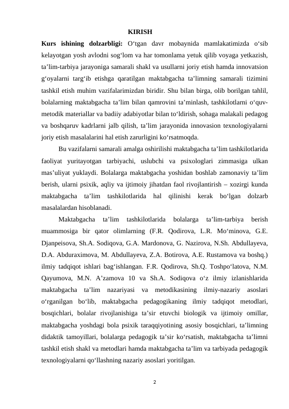                                                    KIRISH
Kurs  ishining  dolzarbligi: O‘tgan  davr  mobaynida  mamlakatimizda  o‘sib
kelayotgan yosh avlodni sog‘lom va har tomonlama yetuk qilib voyaga yetkazish,
ta’lim-tarbiya jarayoniga samarali shakl va usullarni joriy etish hamda innovatsion
g‘oyalarni  targ‘ib etishga  qaratilgan maktabgacha ta’limning samarali  tizimini
tashkil etish muhim vazifalarimizdan biridir. Shu bilan birga, olib borilgan tahlil,
bolalarning maktabgacha ta’lim bilan qamrovini ta’minlash, tashkilotlarni o‘quv-
metodik materiallar va badiiy adabiyotlar bilan to‘ldirish, sohaga malakali pedagog
va boshqaruv kadrlarni jalb qilish, ta’lim jarayonida innovasion texnologiyalarni
joriy etish masalalarini hal etish zarurligini ko‘rsatmoqda.
Bu vazifalarni samarali amalga oshirilishi maktabgacha ta’lim tashkilotlarida
faoliyat  yuritayotgan  tarbiyachi,  uslubchi  va  psixologlari  zimmasiga  ulkan
mas’uliyat yuklaydi. Bolalarga maktabgacha yoshidan boshlab zamonaviy ta’lim
berish, ularni psixik, aqliy va ijtimoiy jihatdan faol rivojlantirish – xozirgi kunda
maktabgacha  ta’lim  tashkilotlarida  hal  qilinishi  kerak  bo‘lgan  dolzarb
masalalardan hisoblanadi. 
Maktabgacha  ta’lim  tashkilotlarida  bolalarga  ta’lim-tarbiya  berish
muammosiga  bir  qator  olimlarning  (F.R.  Qodirova,  L.R.  Mo‘minova,  G.E.
Djanpeisova, Sh.A. Sodiqova, G.A. Mardonova, G. Nazirova, N.Sh. Abdullayeva,
D.A. Abduraximova, M. Abdullayeva, Z.A. Botirova, A.E. Rustamova va boshq.)
ilmiy tadqiqot ishlari bag‘ishlangan. F.R. Qodirova, Sh.Q. Toshpo‘latova, N.M.
Qayumova,  M.N.  A’zamova  10  va  Sh.A.  Sodiqova  o‘z  ilmiy  izlanishlarida
maktabgacha  ta’lim  nazariyasi  va  metodikasining  ilmiy-nazariy  asoslari
o‘rganilgan  bo‘lib,  maktabgacha  pedagogikaning  ilmiy  tadqiqot  metodlari,
bosqichlari,  bolalar  rivojlanishiga  ta’sir  etuvchi  biologik  va  ijtimoiy  omillar,
maktabgacha yoshdagi bola psixik taraqqiyotining asosiy bosqichlari, ta’limning
didaktik tamoyillari, bolalarga pedagogik ta’sir ko‘rsatish, maktabgacha ta’limni
tashkil etish shakl va metodlari hamda maktabgacha ta’lim va tarbiyada pedagogik
texnologiyalarni qo‘llashning nazariy asoslari yoritilgan. 
2
