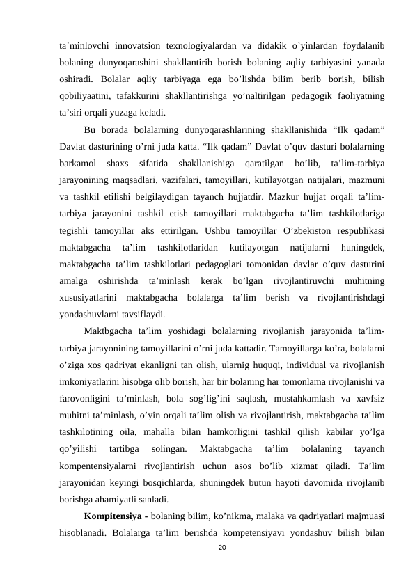 ta`minlovchi  innovatsion  texnologiyalardan  va  didakik  o`yinlardan  foydalanib
bolaning dunyoqarashini shakllantirib borish bolaning aqliy tarbiyasini yanada
oshiradi.  Bolalar  aqliy  tarbiyaga  ega  bo’lishda  bilim  berib  borish,  bilish
qobiliyaatini,  tafakkurini  shakllantirishga  yo’naltirilgan  pedagogik  faoliyatning
ta’siri orqali yuzaga keladi. 
Bu  borada  bolalarning  dunyoqarashlarining  shakllanishida  “Ilk  qadam”
Davlat dasturining o’rni juda katta. “Ilk qadam” Davlat o’quv dasturi bolalarning
barkamol  shaxs  sifatida  shakllanishiga  qaratilgan  bo’lib,  ta’lim-tarbiya
jarayonining maqsadlari, vazifalari, tamoyillari, kutilayotgan natijalari, mazmuni
va tashkil etilishi belgilaydigan tayanch hujjatdir. Mazkur hujjat orqali ta’lim-
tarbiya  jarayonini  tashkil  etish  tamoyillari  maktabgacha  ta’lim  tashkilotlariga
tegishli  tamoyillar  aks  ettirilgan.  Ushbu  tamoyillar  O’zbekiston  respublikasi
maktabgacha  ta’lim  tashkilotlaridan  kutilayotgan  natijalarni  huningdek,
maktabgacha ta’lim tashkilotlari pedagoglari tomonidan davlar o’quv dasturini
amalga  oshirishda  ta’minlash  kerak  bo’lgan  rivojlantiruvchi  muhitning
xususiyatlarini  maktabgacha  bolalarga  ta’lim  berish  va  rivojlantirishdagi
yondashuvlarni tavsiflaydi. 
Maktbgacha  ta’lim  yoshidagi  bolalarning  rivojlanish  jarayonida  ta’lim-
tarbiya jarayonining tamoyillarini o’rni juda kattadir. Tamoyillarga ko’ra, bolalarni
o’ziga xos qadriyat ekanligni tan olish, ularnig huquqi, individual va rivojlanish
imkoniyatlarini hisobga olib borish, har bir bolaning har tomonlama rivojlanishi va
farovonligini  ta’minlash,  bola  sog’lig’ini  saqlash,  mustahkamlash  va  xavfsiz
muhitni ta’minlash, o’yin orqali ta’lim olish va rivojlantirish, maktabgacha ta’lim
tashkilotining  oila,  mahalla  bilan  hamkorligini  tashkil  qilish  kabilar  yo’lga
qo’yilishi  tartibga  solingan.  Maktabgacha  ta’lim  bolalaning  tayanch
kompentensiyalarni  rivojlantirish  uchun  asos  bo’lib  xizmat  qiladi.  Ta’lim
jarayonidan keyingi bosqichlarda, shuningdek butun hayoti davomida rivojlanib
borishga ahamiyatli sanladi. 
Kompitensiya - bolaning bilim, ko’nikma, malaka va qadriyatlari majmuasi
hisoblanadi.  Bolalarga  ta’lim  berishda  kompetensiyavi  yondashuv  bilish  bilan
20
