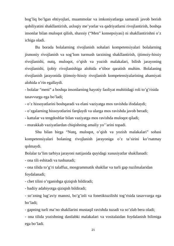bog’liq bo’lgan ehtiyojlari, muammolar va imkoniyatlarga samarali javob berish
qobiliyatini shakllantirish, axloqiy me’yorlar va qadriyatlarni rivojlantirish, boshqa
insonlar bilan muloqot qilish, shaxsiy (“Men” konsepsiyasi) ni shakllantirishni o’z
ichiga oladi. 
Bu  borada  bolalarning  rivojlanish  sohalari  kompetensiyalari  bolalarning
jismoniy rivojlanish va sog’lom turmush tarzining shakllantirish, ijtimoiy-hissiy
rivojlanishi,  nutq,  muloqot,  o’qish  va  yozish  malakalari,  bilish  jarayoning
rivojlanishi,  ijobiy  rivojlanishiga  alohida  e’tibor  qaratish  muhim.  Bolalaning
rivojlanish jarayonida ijtimoiy-hissiy rivojlanish kompetensiyalarining ahamiyati
alohida o’rin egallaydi. 
- bolalar “meni” a boshqa insonlarning hayotiy faoliyat muhitidagi roli to’g’risida 
tasavvurga ega bo’ladi; 
- o’z hissoyatlarini boshqaradi va elani vaziyatga mos ravishda ifodalaydi; 
- o’zgalarning hissoyotlarini farqlaydi va ularga mos ravishda javob beradi; 
- kattalar va tengdoshlar bilan vaziyatga mos ravishda muloqot qiladi; 
- murakkab vaziyatlardan chiqishning amaliy yo’’arini topadi. 
Shu  bilan  birga  “Nutq,  muloqot,  o’qish  va  yozish  malakalari”  sohasi
kompetensiyalari  bolaning  rivojlanish  jarayoniga  o’z  ta’sirini  ko’rsatmay
qolmaydi. 
Bolalar ta’lim tarbiya jarayoni natijasida quyidagi xususiyatlar shakllanadi: 
- ona tili eshitadi va tushunadi; 
- ona tilida to’g’ri talaffuz, mosgrammatik shakllar va turli gap ruzilmalaridan 
foydalanadi; 
- chet tilini o’rganishga qiziqish bildiradi; 
- badiiy adabiyotga qiziqish bildiradi; 
- so’zning lug’aviy manosi, bo’g’inli va fonetiktuzilishi tog’risida tasavvurga ega
bo’ladi; 
- gapning turli ma’no shakllarini mustaqil ravishda tuzadi va so’zlab bera oladi; 
- ona tilida yozishning dastlabki malakalari va vositalaidan foydalanish bilimiga
ega bo’ladi. 
21
