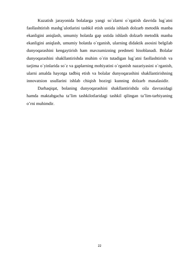 Kuzatish  jarayonida  bolalarga  yangi  so`zlarni  o`rgatish  davrida  lug`atni
faollashtirish mashg`ulotlarini tashkil etish ustida ishlash dolzarb metodik manba
ekanligini aniqlash, umumiy holatda gap ustida ishlash dolzarb metodik manba
ekanligini aniqlash, umumiy holatda o`rganish, ularning didaktik asosini belgilab
dunyoqarashini  kengaytirish ham  mavzumizning predmeti  hisoblanadi. Bolalar
dunyoqarashini shakllantirishda muhim o`rin tutadigan lug`atni faollashtirish va
tarjima o`yinlarida so`z va gaplarning mohiyatini o`rganish nazariyasini o`rganish,
ularni amalda hayotga tadbiq etish va bolalar dunyoqarashini shakllantirishning
innovatsion  usullarini  ishlab  chiqish  hozirgi  kunning  dolzarb  masalasidir.  
Darhaqiqat,  bolaning  dunyoqarashini  shakllantirishda  oila  davrasidagi
hamda  maktabgacha  ta’lim  tashkilotlaridagi  tashkil  qilingan  ta’lim-tarbiyaning
o’rni muhimdir.
22
