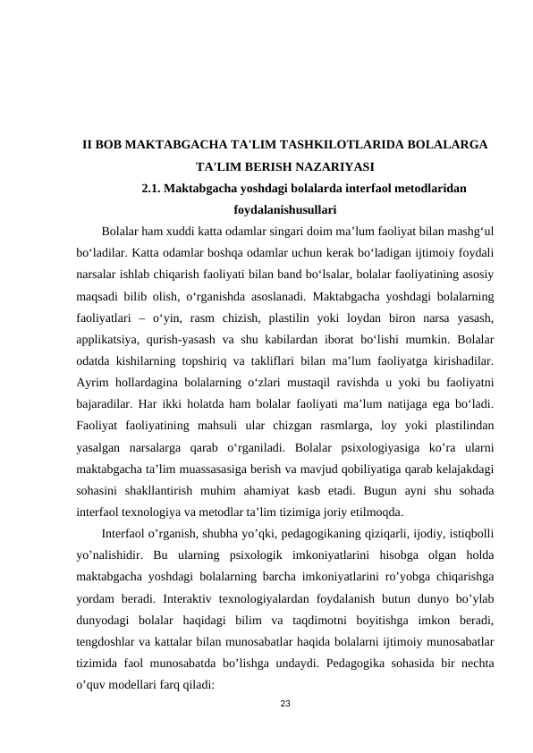 II BOB MAKTABGACHA TA'LIM TASHKILOTLARIDA BOLALARGA
TA'LIM BERISH NAZARIYASI 
2.1. Maktabgacha yoshdagi bolalarda interfaol metodlaridan
foydalanishusullari
Bolalar ham xuddi katta odamlar singari doim ma’lum faoliyat bilan mashg‘ul
bo‘ladilar. Katta odamlar boshqa odamlar uchun kerak bo‘ladigan ijtimoiy foydali
narsalar ishlab chiqarish faoliyati bilan band bo‘lsalar, bolalar faoliyatining asosiy
maqsadi bilib olish, o‘rganishda asoslanadi. Maktabgacha yoshdagi bolalarning
faoliyatlari  –  o‘yin,  rasm  chizish,  plastilin  yoki  loydan  biron  narsa  yasash,
applikatsiya, qurish-yasash  va shu kabilardan iborat  bo‘lishi  mumkin. Bolalar
odatda kishilarning topshiriq va takliflari bilan ma’lum faoliyatga kirishadilar.
Ayrim hollardagina bolalarning o‘zlari mustaqil ravishda u yoki bu faoliyatni
bajaradilar. Har ikki holatda ham bolalar faoliyati ma’lum natijaga ega bo‘ladi.
Faoliyat faoliyatining  mahsuli  ular  chizgan  rasmlarga,  loy  yoki  plastilindan
yasalgan  narsalarga  qarab  o‘rganiladi.  Bolalar  psixologiyasiga  ko’ra  ularni
maktabgacha ta’lim muassasasiga berish va mavjud qobiliyatiga qarab kelajakdagi
sohasini  shakllantirish  muhim  ahamiyat  kasb  etadi.  Bugun  ayni  shu  sohada
interfaol texnologiya va metodlar ta’lim tizimiga joriy etilmoqda. 
Interfaol o’rganish, shubha yo’qki, pedagogikaning qiziqarli, ijodiy, istiqbolli
yo’nalishidir.  Bu  ularning  psixologik  imkoniyatlarini  hisobga  olgan  holda
maktabgacha yoshdagi bolalarning barcha imkoniyatlarini ro’yobga chiqarishga
yordam  beradi.  Interaktiv  texnologiyalardan  foydalanish  butun  dunyo  bo’ylab
dunyodagi  bolalar  haqidagi  bilim  va  taqdimotni  boyitishga  imkon  beradi,
tengdoshlar va kattalar bilan munosabatlar haqida bolalarni ijtimoiy munosabatlar
tizimida faol munosabatda bo’lishga undaydi.  Pedagogika sohasida bir nechta
o’quv modellari farq qiladi:
23
