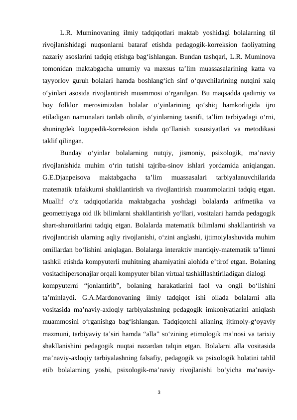L.R.  Muminovaning  ilmiy  tadqiqotlari  maktab  yoshidagi  bolalarning  til
rivojlanishidagi  nuqsonlarni  bataraf  etishda  pedagogik-korreksion  faoliyatning
nazariy asoslarini tadqiq etishga bag‘ishlangan. Bundan tashqari, L.R. Muminova
tomonidan maktabgacha umumiy va maxsus  ta’lim  muassasalarining  katta va
tayyorlov guruh bolalari hamda boshlang‘ich sinf o‘quvchilarining nutqini xalq
o‘yinlari asosida rivojlantirish muammosi o‘rganilgan. Bu maqsadda qadimiy va
boy  folklor  merosimizdan  bolalar  o‘yinlarining  qo‘shiq  hamkorligida  ijro
etiladigan namunalari tanlab olinib, o‘yinlarning tasnifi, ta’lim tarbiyadagi o‘rni,
shuningdek  logopedik-korreksion  ishda  qo‘llanish  xususiyatlari  va  metodikasi
taklif qilingan. 
Bunday  o‘yinlar  bolalarning  nutqiy,  jismoniy,  psixologik,  ma’naviy
rivojlanishida  muhim  o‘rin  tutishi  tajriba-sinov  ishlari  yordamida  aniqlangan.
G.E.Djanpeisova  maktabgacha  ta’lim  muassasalari  tarbiyalanuvchilarida
matematik tafakkurni shakllantirish va rivojlantirish muammolarini tadqiq etgan.
Muallif  o‘z  tadqiqotlarida  maktabgacha  yoshdagi  bolalarda  arifmetika  va
geometriyaga oid ilk bilimlarni shakllantirish yo‘llari, vositalari hamda pedagogik
shart-sharoitlarini tadqiq etgan. Bolalarda matematik bilimlarni shakllantirish va
rivojlantirish ularning aqliy rivojlanishi, o‘zini anglashi, ijtimoiylashuvida muhim
omillardan bo‘lishini aniqlagan. Bolalarga interaktiv mantiqiy-matematik ta’limni
tashkil etishda kompyuterli muhitning ahamiyatini alohida e’tirof etgan. Bolaning
vositachipersonajlar orqali kompyuter bilan virtual tashkillashtiriladigan dialogi 
kompyuterni  “jonlantirib”,  bolaning  harakatlarini  faol  va  ongli  bo‘lishini
ta’minlaydi. G.A.Mardonovaning  ilmiy  tadqiqot  ishi  oilada  bolalarni  alla
vositasida ma’naviy-axloqiy tarbiyalashning pedagogik imkoniyatlarini aniqlash
muammosini o‘rganishga bag‘ishlangan. Tadqiqotchi allaning ijtimoiy-g‘oyaviy
mazmuni, tarbiyaviy ta’siri hamda “alla” so‘zining etimologik ma’nosi va tarixiy
shakllanishini pedagogik nuqtai nazardan talqin etgan. Bolalarni alla vositasida
ma’naviy-axloqiy tarbiyalashning falsafiy, pedagogik va psixologik holatini tahlil
etib  bolalarning  yoshi,  psixologik-ma’naviy  rivojlanishi  bo‘yicha  ma’naviy-
3
