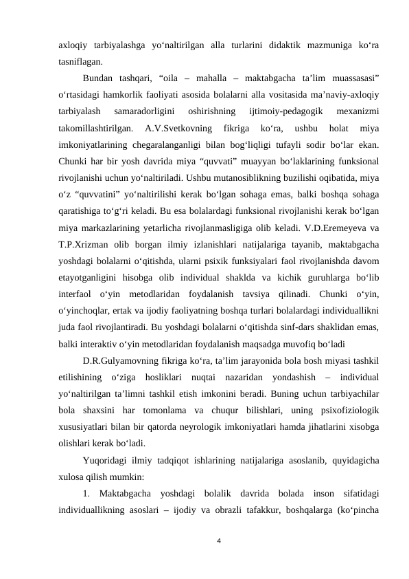 axloqiy  tarbiyalashga  yo‘naltirilgan  alla  turlarini  didaktik  mazmuniga  ko‘ra
tasniflagan. 
Bundan  tashqari,  “oila  –  mahalla  –  maktabgacha  ta’lim  muassasasi”
o‘rtasidagi hamkorlik faoliyati asosida bolalarni alla vositasida ma’naviy-axloqiy
tarbiyalash  samaradorligini  oshirishning  ijtimoiy-pedagogik  mexanizmi
takomillashtirilgan.  A.V.Svetkovning  fikriga  ko‘ra,  ushbu  holat  miya
imkoniyatlarining chegaralanganligi bilan bog‘liqligi tufayli sodir bo‘lar ekan.
Chunki har bir yosh davrida miya “quvvati” muayyan bo‘laklarining funksional
rivojlanishi uchun yo‘naltiriladi. Ushbu mutanosiblikning buzilishi oqibatida, miya
o‘z “quvvatini” yo‘naltirilishi kerak bo‘lgan sohaga emas, balki boshqa sohaga
qaratishiga to‘g‘ri keladi. Bu esa bolalardagi funksional rivojlanishi kerak bo‘lgan
miya markazlarining yetarlicha rivojlanmasligiga olib keladi. V.D.Eremeyeva va
T.P.Xrizman  olib  borgan  ilmiy  izlanishlari  natijalariga  tayanib,  maktabgacha
yoshdagi bolalarni o‘qitishda, ularni psixik funksiyalari faol rivojlanishda davom
etayotganligini  hisobga  olib  individual  shaklda  va  kichik  guruhlarga  bo‘lib
interfaol  o‘yin  metodlaridan  foydalanish  tavsiya  qilinadi.  Chunki  o‘yin,
o‘yinchoqlar, ertak va ijodiy faoliyatning boshqa turlari bolalardagi individuallikni
juda faol rivojlantiradi. Bu yoshdagi bolalarni o‘qitishda sinf-dars shaklidan emas,
balki interaktiv o‘yin metodlaridan foydalanish maqsadga muvofiq bo‘ladi
D.R.Gulyamovning fikriga ko‘ra, ta’lim jarayonida bola bosh miyasi tashkil
etilishining  o‘ziga  hosliklari  nuqtai  nazaridan  yondashish  –  individual
yo‘naltirilgan ta’limni tashkil etish imkonini beradi. Buning uchun tarbiyachilar
bola  shaxsini  har  tomonlama  va  chuqur  bilishlari,  uning  psixofiziologik
xususiyatlari bilan bir qatorda neyrologik imkoniyatlari hamda jihatlarini xisobga
olishlari kerak bo‘ladi.
Yuqoridagi  ilmiy tadqiqot  ishlarining natijalariga asoslanib,  quyidagicha
xulosa qilish mumkin: 
1.  Maktabgacha  yoshdagi  bolalik  davrida  bolada  inson  sifatidagi
individuallikning asoslari – ijodiy va obrazli tafakkur, boshqalarga (ko‘pincha
4
