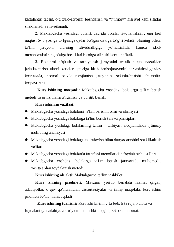 kattalarga) taqlid, o‘z xulq-atvorini boshqarish va “ijtimoiy” hissiyot kabi sifatlar
shakllanadi va rivojlanadi. 
2. Maktabgacha yoshdagi bolalik davrida bolalar rivojlanishning eng faol
nuqtasi 5- 6 yoshga to‘lguniga qadar bo‘lgan davrga to‘g‘ri keladi. Shuning uchun
ta’lim  jarayoni  ularning  idividualligiga  yo‘naltirilishi  hamda  idrok
mexanizmlarining o‘ziga hosliklari hisobga olinishi kerak bo‘ladi. 
3.  Bolalarni  o‘qitish  va  tarbiyalash  jarayonini  texnik  nuqtai  nazaridan
jadallashtirish ularni kattalar qatoriga kirib borishjarayonini tezlashtiradiganday
ko‘rinsada,  normal  psixik  rivojlanish  jarayonini  sekinlashtirishi  ehtimolini
ko‘paytiradi. 
Kurs ishining maqsadi:  Maktabgacha  yoshdagi bolalarga ta’lim berish
metodi va prinsiplarni o‘rganish va yoritib berish.
Kurs ishining vazifasi: 
 Maktabgacha yoshdagi bolalarni ta'lim berishni o'rni va ahamyati
 Maktabgacha yoshdagi bolalarga ta'lim berish turi va prinsiplari 
 Maktabgacha yoshdagi bolalarning ta'lim - tarbiyasi rivojlanishida ijtimoiy
muhitning ahamiyati 
 Maktabgacha yoshdagi bolalaga ta'limberish bilan dunyoqarashini shakillatirish
yo'llari
 Maktabgacha yoshdagi bolalarda interfaol metodlaridan foydalanish usullari 
 Maktabgacha  yoshdagi  bolalarga  ta'lim  berish  jarayonida  multemedia
vositalardan foydalanish metodi
Kurs ishining ob’ekti: Maktabgacha ta’lim tashkiloti
Kurs  ishining  predmeti: Mavzuni  yoritib  berishda  hizmat  qilgan,
adabiyotlar, o’quv qo’llanmalar, dissertatsiyalar va ilmiy maqolalar kurs ishini
pridmeti bo’lib hizmat qiladi
Kurs ishining tuzilishi: Kurs ishi kirish, 2-ta bob, 5 ta reja, xulosa va
foydalanilgan adabiyotar ro’yxatidan tashkil topgan, 36 betdan iborat.
5
