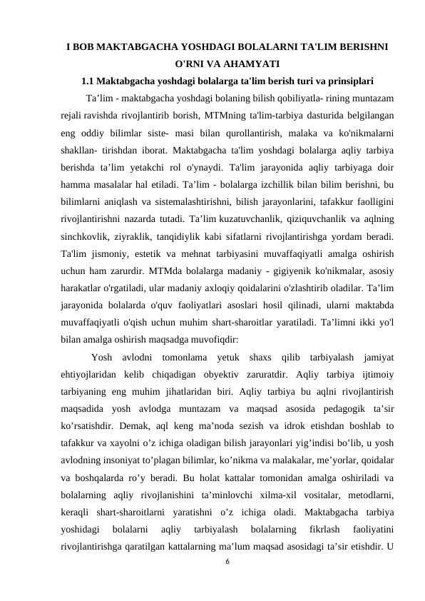 I BOB MAKTABGACHA YOSHDAGI BOLALARNI TA'LIM BERISHNI
O'RNI VA AHAMYATI
1.1 Maktabgacha yoshdagi bolalarga ta'lim berish turi va prinsiplari 
    
Ta’lim - maktabgacha yoshdagi bolaning bilish qobiliyatla- rining muntazam
rejali ravishda rivojlantirib borish, MTMning ta'lim-tarbiya dasturida belgilangan
eng  oddiy  bilimlar  siste-  masi  bilan  qurollantirish,  malaka  va  ko'nikmalarni
shakllan- tirishdan iborat. Maktabgacha ta'lim yoshdagi bolalarga aqliy tarbiya
berishda  ta’lim  yetakchi  rol  o'ynaydi.  Ta'lim  jarayonida  aqliy  tarbiyaga  doir
hamma masalalar hal etiladi. Ta’lim - bolalarga izchillik bilan bilim berishni, bu
bilimlarni aniqlash va sistemalashtirishni, bilish jarayonlarini, tafakkur faolligini
rivojlantirishni nazarda tutadi. Ta’lim kuzatuvchanlik, qiziquvchanlik va aqlning
sinchkovlik, ziyraklik, tanqidiylik kabi sifatlarni rivojlantirishga yordam beradi.
Ta'lim  jismoniy, estetik va mehnat  tarbiyasini  muvaffaqiyatli  amalga  oshirish
uchun ham zarurdir. MTMda bolalarga madaniy - gigiyenik ko'nikmalar, asosiy
harakatlar o'rgatiladi, ular madaniy axloqiy qoidalarini o'zlashtirib oladilar. Ta’lim
jarayonida bolalarda o'quv faoliyatlari asoslari  hosil  qilinadi, ularni  maktabda
muvaffaqiyatli o'qish uchun muhim shart-sharoitlar yaratiladi. Ta’limni ikki yo'l
bilan amalga oshirish maqsadga muvofiqdir:
Yosh  avlodni  tomonlama  yetuk  shaxs  qilib  tarbiyalash  jamiyat
ehtiyojlaridan  kelib  chiqadigan  obyektiv  zaruratdir.  Aqliy  tarbiya  ijtimoiy
tarbiyaning  eng  muhim  jihatlaridan  biri.  Aqliy  tarbiya  bu  aqlni  rivojlantirish
maqsadida  yosh  avlodga  muntazam  va  maqsad  asosida  pedagogik  ta’sir
ko’rsatishdir.  Demak,  aql  keng  ma’noda sezish  va  idrok etishdan  boshlab  to
tafakkur va xayolni o’z ichiga oladigan bilish jarayonlari yig’indisi bo’lib, u yosh
avlodning insoniyat to’plagan bilimlar, ko’nikma va malakalar, me’yorlar, qoidalar
va boshqalarda ro’y beradi. Bu holat kattalar tomonidan amalga oshiriladi va
bolalarning  aqliy  rivojlanishini  ta’minlovchi  xilma-xil  vositalar,  metodlarni,
keraqli  shart-sharoitlarni  yaratishni  o’z  ichiga  oladi.  Maktabgacha  tarbiya
yoshidagi  bolalarni  aqliy  tarbiyalash  bolalarning  fikrlash  faoliyatini
rivojlantirishga qaratilgan kattalarning ma’lum maqsad asosidagi ta’sir etishdir. U
6
