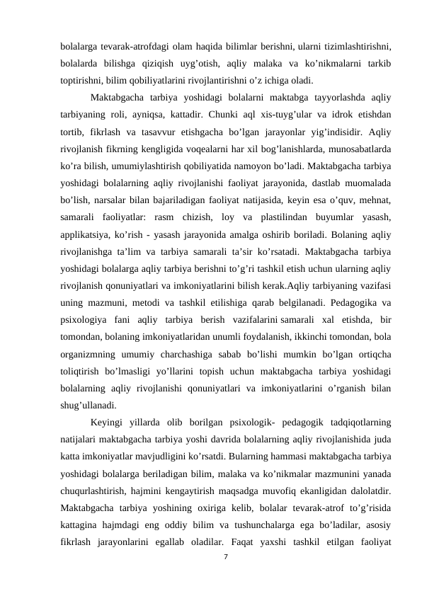 bolalarga tevarak-atrofdagi olam haqida bilimlar berishni, ularni tizimlashtirishni,
bolalarda  bilishga  qiziqish  uyg’otish,  aqliy  malaka  va  ko’nikmalarni  tarkib
toptirishni, bilim qobiliyatlarini rivojlantirishni o’z ichiga oladi. 
Maktabgacha  tarbiya  yoshidagi  bolalarni  maktabga  tayyorlashda  aqliy
tarbiyaning roli, ayniqsa, kattadir. Chunki  aql xis-tuyg’ular va idrok etishdan
tortib,  fikrlash  va  tasavvur  etishgacha  bo’lgan  jarayonlar  yig’indisidir.  Aqliy
rivojlanish fikrning kengligida voqealarni har xil bog’lanishlarda, munosabatlarda
ko’ra bilish, umumiylashtirish qobiliyatida namoyon bo’ladi. Maktabgacha tarbiya
yoshidagi bolalarning aqliy rivojlanishi faoliyat jarayonida, dastlab muomalada
bo’lish, narsalar bilan bajariladigan faoliyat natijasida, keyin esa o’quv, mehnat,
samarali  faoliyatlar:  rasm  chizish,  loy  va  plastilindan  buyumlar  yasash,
applikatsiya, ko’rish - yasash jarayonida amalga oshirib boriladi. Bolaning aqliy
rivojlanishga ta’lim va tarbiya samarali ta’sir ko’rsatadi. Maktabgacha tarbiya
yoshidagi bolalarga aqliy tarbiya berishni to’g’ri tashkil etish uchun ularning aqliy
rivojlanish qonuniyatlari va imkoniyatlarini bilish kerak.Aqliy tarbiyaning vazifasi
uning mazmuni, metodi va tashkil etilishiga qarab belgilanadi. Pedagogika va
psixologiya  fani  aqliy  tarbiya  berish  vazifalarini samarali  xal  etishda,  bir
tomondan, bolaning imkoniyatlaridan unumli foydalanish, ikkinchi tomondan, bola
organizmning  umumiy  charchashiga  sabab  bo’lishi  mumkin  bo’lgan  ortiqcha
toliqtirish  bo’lmasligi  yo’llarini  topish  uchun  maktabgacha  tarbiya  yoshidagi
bolalarning  aqliy  rivojlanishi  qonuniyatlari  va  imkoniyatlarini  o’rganish  bilan
shug’ullanadi. 
Keyingi  yillarda  olib  borilgan  psixologik-  pedagogik  tadqiqotlarning
natijalari maktabgacha tarbiya yoshi davrida bolalarning aqliy rivojlanishida juda
katta imkoniyatlar mavjudligini ko’rsatdi. Bularning hammasi maktabgacha tarbiya
yoshidagi bolalarga beriladigan bilim, malaka va ko’nikmalar mazmunini yanada
chuqurlashtirish, hajmini kengaytirish maqsadga muvofiq ekanligidan dalolatdir.
Maktabgacha  tarbiya  yoshining  oxiriga  kelib,  bolalar  tevarak-atrof  to’g’risida
kattagina  hajmdagi  eng  oddiy  bilim  va  tushunchalarga  ega  bo’ladilar,  asosiy
fikrlash  jarayonlarini  egallab  oladilar.  Faqat  yaxshi  tashkil  etilgan  faoliyat
7
