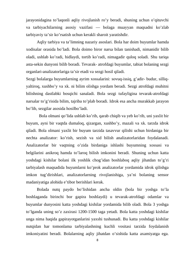jarayonidagina to’laqonli aqliy rivojlanish ro’y beradi, shuning uchun o’qituvchi
va  tarbiyachilarning  asosiy  vazifasi  —  bolaga  muayyan  maqsadni  ko’zlab
tarbiyaviy ta’sir ko’rsatish uchun kerakli sharoit yaratishdir.
Aqliy tarbiya va ta’limning nazariy asoslari. Bola har doim buyumlar hamda
xodisalar orasida bo’ladi. Bola doimo biror narsa bilan tanishadi, nimanidir bilib
oladi, ushlab ko’radi, hidlaydi, tortib ko’radi, nimagadir quloq soladi. Shu tariqa
asta-sekin dunyoni bilib boradi. Tevarak- atrofdagi buyumlar, tabiat bolaning sezgi
organlari-analizatorlariga ta’sir etadi va sezgi hosil qiladi.
Sezgi bolalarga buyumlarning ayrim xossalarini: sovuq-issiq, g’adir- budur, silliq-
yaltiroq, xushbo’y va xk. ni bilim olishga yordam beradi. Sezgi atrofdagi muhitni
bilishning dastlabki bosqichi sanaladi. Bola sezgi  tufayligina tevarak-atrofdagi
narsalar to’g’risida bilim, tajriba to’plab boradi. Idrok esa ancha murakkab jarayon
bo’lib, sezgilar asosida hosilbo’ladi.
Bola olmani qo’lida ushlab ko’rib, qarab chiqib va yeb ko’rib, uni yaxlit bir
buyum, ayni bir vaqtda dumaloq, qizargan, xushbo’y, mazali va xk. tarzda idrok
qiladi. Bola olmani yaxlit bir buyum tarzida tasavvur qilishi uchun birdaniga bir
nechta  analizator:  ko’rish,  sezish  va  xid  bilish  analizatorlaridan  foydalanadi.
Analizatorlar  bir  vaqtning  o’zida  birdaniga  ishlashi  buyumning  xossasi  va
belgilarini anikroq hamda to’laroq bilish imkonini beradi. Shuning uchun katta
yoshdagi kishilar bolani ilk yoshlik chog’idan boshlaboq aqliy jihatdan to’g’ri
tarbiyalash maqsadida buyumlarni ko’prok analizatorlar yordamida idrok qilishga
imkon  tug’dirishlari,  analizatorlarning  rivojlanishiga,  ya’ni  bolaning  sensor
madaniyatiga alohida e’tibor berishlari kerak.
Bolada  nutq  paydo  bo’lishidan  ancha  oldin  (bola  bir  yoshga  to’la
boshlaganda  birinchi  bor  gapira  boshlaydi)  u  tevarak-atrofdagi  odamlar  va
buyumlar dunyosini katta yoshdagi kishilar yordamida bilib oladi. Bola 3 yoshga
to’lganda uning so’z zaxirasi 1200-1500 taga yetadi. Bola katta yoshdagi kishilar
unga nima haqida gapirayotganlarini yaxshi tushunadi. Bu katta yoshdagi kishilar
nutqidan  har  tomonlama  tarbiyalashning  kuchli  vositasi  tarzida  foydalanish
imkoniyatini beradi. Bolalarning aqliy jihatdan o’sishida katta axamiyatga ega.
8
