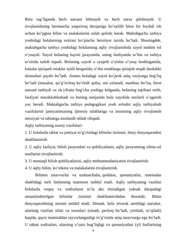 Bola  tug’ilganda  hech  narsani  bilmaydi  va  hech  narsa  qilolmaydi.  U
rivojlanishning birmuncha yuqoriroq darajasiga ko’tarilib biror bir foydali ish
uchun ko’pgina bilim va malakalarini eslab qolishi kerak. Maktabgacha tarbiya
yoshidagi  bolalarning xotirasi  ko’pincha beixtiyor  tarzda bo’ladi. Shuningdek,
maktabgacha tarbiya yoshidagi bolalarning aqliy rivojlanishida xayol muhim rol
o’ynaydi.  Xayol bolaning hayoti jarayonida, uning faoliyatida ta’lim va tarbiya
ta’sirida tarkib topadi. Bolaning xayoli u syujetli o’yinlar o’ynay boshlaganida,
kattalar qiziqarli ertaklar aytib berganida, o’sha ertaklarga qiziqish orqali dastlabki
alomatlari paydo bo’ladi. Ammo boladagi xayol ko’prok aniq vaziyatga bog’liq
bo’ladi (masalan, qo’g’irchoq ko’rinib qolsa, uni uxlatadi, mashina bo’lsa, biror
narsani tashiydi va xk.).Katta bog’cha yoshiga kelganda, bolaning tajribasi ortib,
faoliyati murakkablashadi va buning natijasida bola xayolida sezilarli o’zgarish
yuz beradi.  Maktabgacha  tarbiya  pedagogikasi  yosh  avlodni  aqliy tarbiyalash
vazifalarini jamiyatimizning ijtimoiy talablariga va insonning aqliy rivojlanish
moxiyati va tabiatiga asoslanib ishlab chiqadi.
Aqliy tarbiyaning asosiy vazifalari:
1. U bolalarda tabiat va jamiyat to’g’risidagi bilimlar tizimini, ilmiy dunyoqarashni
shakllantirish.
2. U aqliy faoliyat, bilish jarayonlari va qobiliyatlarni, aqliy jarayonning xilma-xil
usullarini rivojlantirish.
3. U mustaqil bilish qobiliyatlarini, aqliy mehnatmadaniyatini rivojlantirish.
4. U aqliy bilim, ko’nikma va malakalarini rivojlantirish.
Bilimni  tasavvurlar  va  tushunchalar, qoidalar,  qonuniyatlar,  sistemalar
shaklidagi  turli  fanlarning  mazmuni  tashkil  etadi.  Aqliy  tarbiyaning  vazifasi
bolalarda  voqea  va  xodisalarni  to’la  aks  ettiradigan  yuksak  darajadagi
umumlashtirilgan  bilimlar  tizimini  shakllantirishdan  iboratdir.  Bilim
dunyoqarashning asosini tashkil etadi. Demak, bola tevarak atrofdagi narsalar,
ularning vazifasi sifati va xossalari (sinadi, pachoq bo’ladi, yirtiladi, to’qiladi)
haqida, qaysi materialdan tayyorlanganligi to’g’risida aniq tasavvurga ega bo’ladi.
U tabiat xodisalari, ularning o’zaro bog’liqligi va qonuniyatlari (yil fasllarining
9
