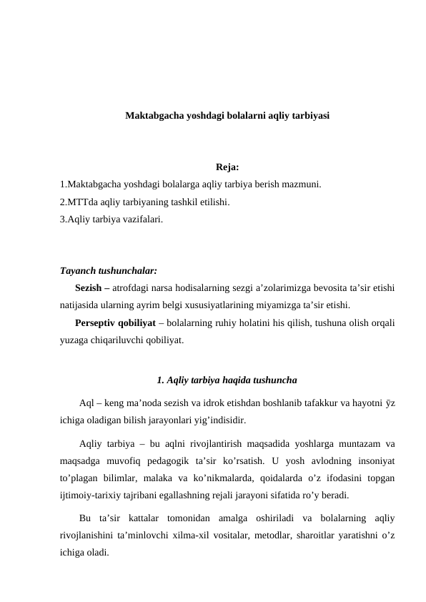 Maktabgacha yoshdagi bolalarni aqliy tarbiyasi
Reja:
1.Maktabgacha yoshdagi bolalarga aqliy tarbiya berish mazmuni. 
2.MTTda aqliy tarbiyaning tashkil etilishi. 
3.Aqliy tarbiya vazifalari.
Tayanch tushunchalar:
Sezish – atrofdagi narsa hodisalarning sezgi a’zolarimizga bevosita ta’sir etishi
natijasida ularning ayrim belgi xususiyatlarining miyamizga ta’sir etishi.
Perseptiv qobiliyat – bolalarning ruhiy holatini his qilish, tushuna olish orqali
yuzaga chiqariluvchi qobiliyat.
1. Aqliy tarbiya haqida tushuncha
Aql – keng ma’noda sezish va idrok etishdan boshlanib tafakkur va hayotni ӯz
ichiga oladigan bilish jarayonlari yig’indisidir.
Aqliy tarbiya – bu aqlni rivojlantirish maqsadida yoshlarga muntazam va
maqsadga  muvofiq  pedagogik  ta’sir  ko’rsatish.  U  yosh  avlodning  insoniyat
to’plagan  bilimlar,  malaka  va  ko’nikmalarda,  qoidalarda  o’z  ifodasini  topgan
ijtimoiy-tarixiy tajribani egallashning rejali jarayoni sifatida ro’y beradi.
Bu  ta’sir  kattalar  tomonidan  amalga  oshiriladi  va  bolalarning  aqliy
rivojlanishini ta’minlovchi xilma-xil vositalar, metodlar, sharoitlar yaratishni o’z
ichiga oladi.
