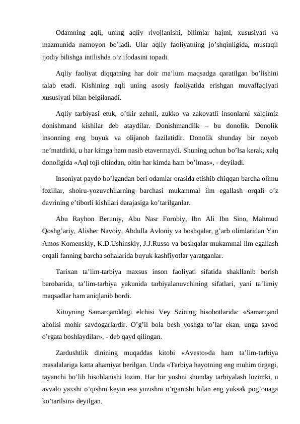 Odamning  aqli,  uning  aqliy  rivojlanishi,  bilimlar  hajmi,  xususiyati  va
mazmunida  namoyon  bo’ladi.  Ular  aqliy  faoliyatning  jo’shqinligida,  mustaqil
ijodiy bilishga intilishda o’z ifodasini topadi.
Aqliy faoliyat diqqatning har doir ma’lum maqsadga  qaratilgan bo’lishini
talab  etadi.  Kishining  aqli  uning  asosiy  faoliyatida  erishgan  muvaffaqiyati
xususiyati bilan belgilanadi.
Aqliy tarbiyasi etuk,  o’tkir zehnli, zukko va zakovatli insonlarni xalqimiz
donishmand  kishilar  deb  ataydilar.  Donishmandlik  –  bu  donolik.  Donolik
insonning  eng  buyuk  va  olijanob  fazilatidir.  Donolik  shunday  bir  noyob
ne’matdirki, u har kimga ham nasib etavermaydi. Shuning uchun bo’lsa kerak, xalq
donoligida «Aql toji oltindan, oltin har kimda ham bo’lmas», - deyiladi. 
Insoniyat paydo bo’lgandan beri odamlar orasida etishib chiqqan barcha olimu
fozillar,  shoiru-yozuvchilarning  barchasi  mukammal  ilm  egallash  orqali  o’z
davrining e’tiborli kishilari darajasiga ko’tarilganlar.
Abu  Rayhon  Beruniy,  Abu  Nasr  Forobiy,  Ibn  Ali  Ibn  Sino,  Mahmud
Qoshg’ariy, Alisher Navoiy, Abdulla Avloniy va boshqalar, g’arb olimlaridan Yan
Amos Komenskiy, K.D.Ushinskiy, J.J.Russo va boshqalar mukammal ilm egallash
orqali fanning barcha sohalarida buyuk kashfiyotlar yaratganlar.
Tarixan  ta’lim-tarbiya  maxsus  inson  faoliyati  sifatida  shakllanib  borish
barobarida,  ta’lim-tarbiya  yakunida  tarbiyalanuvchining  sifatlari,  yani  ta’limiy
maqsadlar ham aniqlanib bordi.
Xitoyning  Samarqanddagi  elchisi  Vey  Szining  hisobotlarida:  «Samarqand
aholisi mohir savdogarlardir. O’g’il bola besh yoshga to’lar ekan, unga savod
o’rgata boshlaydilar», - deb qayd qilingan.
Zardushtlik  dinining  muqaddas  kitobi  «Avesto»da  ham  ta’lim-tarbiya
masalalariga katta ahamiyat berilgan. Unda «Tarbiya hayotning eng muhim tirgagi,
tayanchi bo’lib hisoblanishi lozim. Har bir yoshni shunday tarbiyalash lozimki, u
avvalo yaxshi o’qishni keyin esa yozishni o’rganishi bilan eng yuksak pog’onaga
ko’tarilsin» deyilgan.
