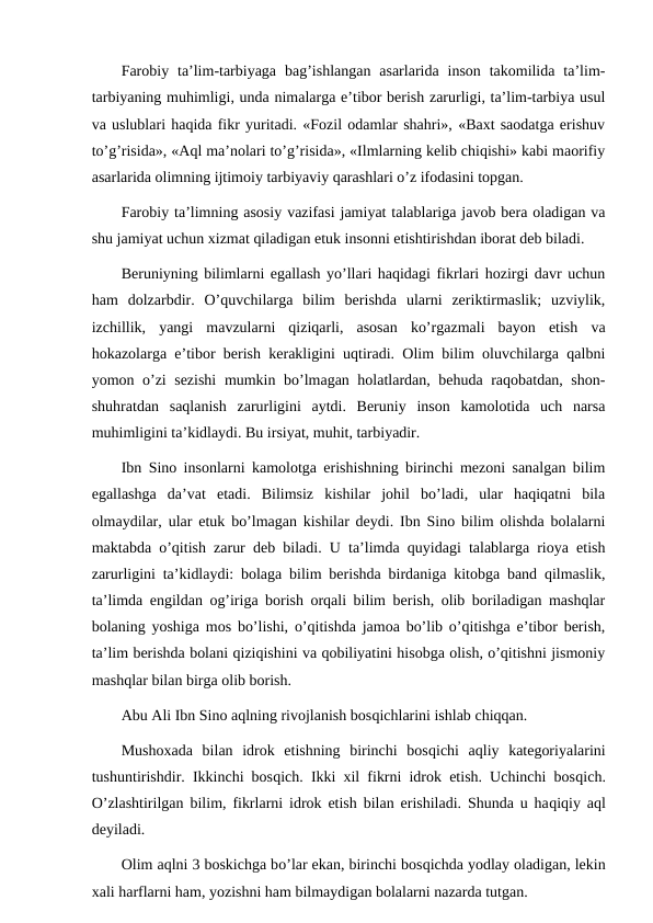 Farobiy  ta’lim-tarbiyaga  bag’ishlangan  asarlarida  inson  takomilida  ta’lim-
tarbiyaning muhimligi, unda nimalarga e’tibor berish zarurligi, ta’lim-tarbiya usul
va uslublari haqida fikr yuritadi. «Fozil odamlar shahri», «Baxt saodatga erishuv
to’g’risida», «Aql ma’nolari to’g’risida», «Ilmlarning kelib chiqishi» kabi maorifiy
asarlarida olimning ijtimoiy tarbiyaviy qarashlari o’z ifodasini topgan.
Farobiy ta’limning asosiy vazifasi jamiyat talablariga javob bera oladigan va
shu jamiyat uchun xizmat qiladigan etuk insonni etishtirishdan iborat deb biladi.
Beruniyning bilimlarni egallash yo’llari haqidagi fikrlari hozirgi davr uchun
ham  dolzarbdir.  O’quvchilarga  bilim  berishda  ularni  zeriktirmaslik;  uzviylik,
izchillik,  yangi  mavzularni  qiziqarli,  asosan  ko’rgazmali  bayon  etish  va
hokazolarga e’tibor berish kerakligini uqtiradi. Olim bilim oluvchilarga qalbni
yomon o’zi sezishi  mumkin bo’lmagan holatlardan, behuda raqobatdan, shon-
shuhratdan  saqlanish  zarurligini  aytdi.  Beruniy  inson  kamolotida  uch  narsa
muhimligini ta’kidlaydi. Bu irsiyat, muhit, tarbiyadir.
Ibn Sino insonlarni kamolotga erishishning birinchi mezoni sanalgan bilim
egallashga  da’vat  etadi.  Bilimsiz  kishilar  johil  bo’ladi,  ular  haqiqatni  bila
olmaydilar, ular etuk bo’lmagan kishilar deydi. Ibn Sino bilim olishda bolalarni
maktabda o’qitish zarur deb biladi. U ta’limda quyidagi talablarga rioya etish
zarurligini ta’kidlaydi: bolaga bilim berishda birdaniga kitobga band qilmaslik,
ta’limda engildan og’iriga borish orqali bilim berish, olib boriladigan mashqlar
bolaning yoshiga mos bo’lishi, o’qitishda jamoa bo’lib o’qitishga e’tibor berish,
ta’lim berishda bolani qiziqishini va qobiliyatini hisobga olish, o’qitishni jismoniy
mashqlar bilan birga olib borish.
Abu Ali Ibn Sino aqlning rivojlanish bosqichlarini ishlab chiqqan.
Mushoxada  bilan  idrok  etishning  birinchi  bosqichi  aqliy  kategoriyalarini
tushuntirishdir. Ikkinchi bosqich. Ikki xil fikrni idrok etish. Uchinchi bosqich.
O’zlashtirilgan bilim, fikrlarni idrok etish bilan erishiladi. Shunda u haqiqiy aql
deyiladi.
Olim aqlni 3 boskichga bo’lar ekan, birinchi bosqichda yodlay oladigan, lekin
xali harflarni ham, yozishni ham bilmaydigan bolalarni nazarda tutgan.
