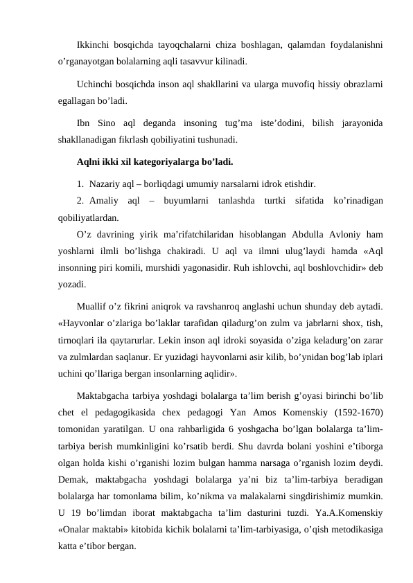Ikkinchi bosqichda tayoqchalarni chiza boshlagan,  qalamdan foydalanishni
o’rganayotgan bolalarning aqli tasavvur kilinadi.
Uchinchi bosqichda inson aql shakllarini va ularga muvofiq hissiy obrazlarni
egallagan bo’ladi.
Ibn  Sino  aql  deganda  insoning  tug’ma  iste’dodini,  bilish  jarayonida
shakllanadigan fikrlash qobiliyatini tushunadi.
Aqlni ikki xil kategoriyalarga bo’ladi.
1. Nazariy aql – borliqdagi umumiy narsalarni idrok etishdir.
2. Amaliy  aql  –  buyumlarni  tanlashda  turtki  sifatida  ko’rinadigan
qobiliyatlardan.
O’z  davrining  yirik  ma’rifatchilaridan  hisoblangan  Abdulla  Avloniy  ham
yoshlarni  ilmli  bo’lishga  chakiradi.  U  aql  va  ilmni  ulug’laydi  hamda  «Aql
insonning piri komili, murshidi yagonasidir. Ruh ishlovchi, aql boshlovchidir» deb
yozadi.
Muallif o’z fikrini aniqrok va ravshanroq anglashi uchun shunday deb aytadi.
«Hayvonlar o’zlariga bo’laklar tarafidan qiladurg’on zulm va jabrlarni shox, tish,
tirnoqlari ila qaytarurlar. Lekin inson aql idroki soyasida o’ziga keladurg’on zarar
va zulmlardan saqlanur. Er yuzidagi hayvonlarni asir kilib, bo’ynidan bog’lab iplari
uchini qo’llariga bergan insonlarning aqlidir».
Maktabgacha tarbiya yoshdagi bolalarga ta’lim berish g’oyasi birinchi bo’lib
chet  el  pedagogikasida  chex pedagogi  Yan  Amos  Komenskiy  (1592-1670)
tomonidan yaratilgan. U ona rahbarligida 6 yoshgacha bo’lgan bolalarga ta’lim-
tarbiya berish mumkinligini ko’rsatib berdi. Shu davrda bolani yoshini e’tiborga
olgan holda kishi o’rganishi lozim bulgan hamma narsaga o’rganish lozim deydi.
Demak,  maktabgacha  yoshdagi  bolalarga  ya’ni  biz  ta’lim-tarbiya  beradigan
bolalarga har tomonlama bilim, ko’nikma va malakalarni singdirishimiz mumkin.
U  19  bo’limdan  iborat  maktabgacha  ta’lim  dasturini  tuzdi.  Ya.A.Komenskiy
«Onalar maktabi» kitobida kichik bolalarni ta’lim-tarbiyasiga, o’qish metodikasiga
katta e’tibor bergan.
