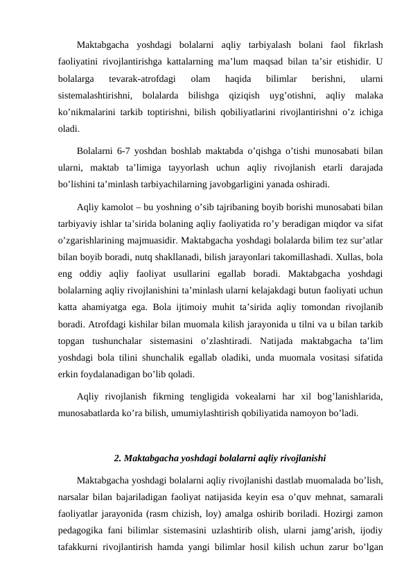 Maktabgacha  yoshdagi  bolalarni  aqliy  tarbiyalash  bolani  faol  fikrlash
faoliyatini rivojlantirishga kattalarning ma’lum maqsad bilan ta’sir etishidir. U
bolalarga  tevarak-atrofdagi  olam  haqida  bilimlar  berishni,  ularni
sistemalashtirishni,  bolalarda  bilishga  qiziqish  uyg’otishni,  aqliy  malaka
ko’nikmalarini tarkib toptirishni, bilish  qobiliyatlarini rivojlantirishni  o’z ichiga
oladi.
Bolalarni 6-7 yoshdan boshlab maktabda  o’qishga  o’tishi munosabati bilan
ularni,  maktab  ta’limiga  tayyorlash  uchun  aqliy  rivojlanish  etarli  darajada
bo’lishini ta’minlash tarbiyachilarning javobgarligini yanada oshiradi.
Aqliy kamolot – bu yoshning o’sib tajribaning boyib borishi munosabati bilan
tarbiyaviy ishlar ta’sirida bolaning aqliy faoliyatida ro’y beradigan miqdor va sifat
o’zgarishlarining majmuasidir. Maktabgacha yoshdagi bolalarda bilim tez sur’atlar
bilan boyib boradi, nutq shakllanadi, bilish jarayonlari takomillashadi. Xullas, bola
eng  oddiy  aqliy  faoliyat  usullarini  egallab  boradi.  Maktabgacha  yoshdagi
bolalarning aqliy rivojlanishini ta’minlash ularni kelajakdagi butun faoliyati uchun
katta ahamiyatga ega. Bola ijtimoiy muhit ta’sirida aqliy tomondan rivojlanib
boradi. Atrofdagi kishilar bilan muomala kilish jarayonida u tilni va u bilan tarkib
topgan  tushunchalar  sistemasini  o’zlashtiradi.  Natijada  maktabgacha  ta’lim
yoshdagi bola tilini shunchalik egallab oladiki, unda muomala vositasi sifatida
erkin foydalanadigan bo’lib qoladi.
Aqliy  rivojlanish  fikrning  tengligida  vokealarni  har  xil  bog’lanishlarida,
munosabatlarda ko’ra bilish, umumiylashtirish qobiliyatida namoyon bo’ladi.
2. Maktabgacha yoshdagi bolalarni aqliy rivojlanishi
Maktabgacha yoshdagi bolalarni aqliy rivojlanishi dastlab muomalada bo’lish,
narsalar bilan bajariladigan faoliyat natijasida keyin esa  o’quv mehnat, samarali
faoliyatlar jarayonida (rasm chizish, loy) amalga oshirib boriladi. Hozirgi zamon
pedagogika fani bilimlar sistemasini uzlashtirib olish, ularni jamg’arish, ijodiy
tafakkurni rivojlantirish hamda yangi bilimlar hosil kilish uchun zarur bo’lgan
