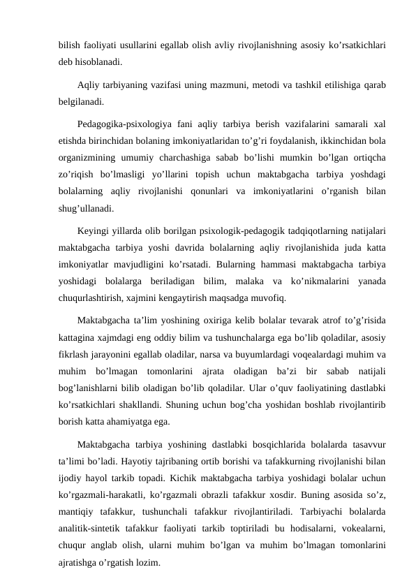 bilish faoliyati usullarini egallab olish avliy rivojlanishning asosiy ko’rsatkichlari
deb hisoblanadi.
Aqliy tarbiyaning vazifasi uning mazmuni, metodi va tashkil etilishiga qarab
belgilanadi.
Pedagogika-psixologiya  fani  aqliy  tarbiya  berish  vazifalarini  samarali  xal
etishda birinchidan bolaning imkoniyatlaridan to’g’ri foydalanish, ikkinchidan bola
organizmining  umumiy  charchashiga  sabab  bo’lishi  mumkin  bo’lgan  ortiqcha
zo’riqish  bo’lmasligi  yo’llarini  topish  uchun  maktabgacha  tarbiya  yoshdagi
bolalarning  aqliy  rivojlanishi  qonunlari  va  imkoniyatlarini  o’rganish  bilan
shug’ullanadi.
Keyingi yillarda olib borilgan psixologik-pedagogik tadqiqotlarning natijalari
maktabgacha  tarbiya  yoshi  davrida  bolalarning  aqliy  rivojlanishida  juda  katta
imkoniyatlar  mavjudligini  ko’rsatadi.  Bularning  hammasi  maktabgacha  tarbiya
yoshidagi  bolalarga  beriladigan  bilim,  malaka  va  ko’nikmalarini  yanada
chuqurlashtirish, xajmini kengaytirish maqsadga muvofiq.
Maktabgacha ta’lim yoshining oxiriga kelib bolalar tevarak atrof to’g’risida
kattagina xajmdagi eng oddiy bilim va tushunchalarga ega bo’lib qoladilar, asosiy
fikrlash jarayonini egallab oladilar, narsa va buyumlardagi voqealardagi muhim va
muhim  bo’lmagan  tomonlarini  ajrata  oladigan  ba’zi  bir  sabab  natijali
bog’lanishlarni bilib oladigan bo’lib qoladilar. Ular o’quv faoliyatining dastlabki
ko’rsatkichlari shakllandi. Shuning uchun bog’cha yoshidan boshlab rivojlantirib
borish katta ahamiyatga ega.
Maktabgacha  tarbiya  yoshining  dastlabki  bosqichlarida  bolalarda  tasavvur
ta’limi bo’ladi. Hayotiy tajribaning ortib borishi va tafakkurning rivojlanishi bilan
ijodiy hayol tarkib topadi. Kichik maktabgacha tarbiya yoshidagi bolalar uchun
ko’rgazmali-harakatli, ko’rgazmali obrazli tafakkur xosdir. Buning asosida so’z,
mantiqiy  tafakkur,  tushunchali  tafakkur  rivojlantiriladi.  Tarbiyachi  bolalarda
analitik-sintetik  tafakkur  faoliyati  tarkib  toptiriladi  bu  hodisalarni,  vokealarni,
chuqur anglab olish, ularni  muhim  bo’lgan va muhim bo’lmagan tomonlarini
ajratishga o’rgatish lozim.
