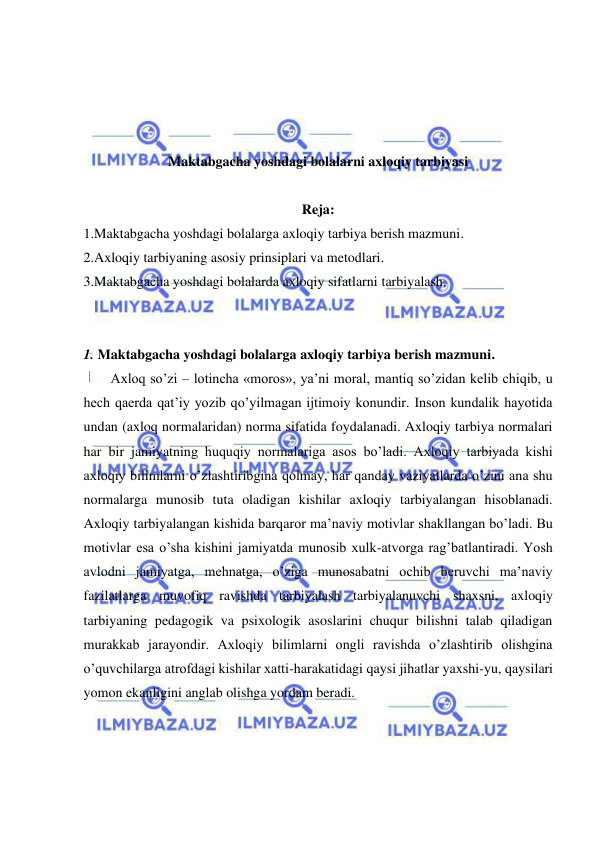  
 
 
 
 
 
Maktabgacha yoshdagi bolalarni axloqiy tarbiyasi 
 
Reja: 
1.Maktabgacha yoshdagi bolalarga axloqiy tarbiya berish mazmuni. 
2.Axloqiy tarbiyaning asosiy prinsiplari va metodlari. 
3.Maktabgacha yoshdagi bolalarda axloqiy sifatlarni tarbiyalash. 
 
 
1. Maktabgacha yoshdagi bolalarga axloqiy tarbiya berish mazmuni. 
Axloq so’zi – lotincha «moros», ya’ni moral, mantiq so’zidan kelib chiqib, u 
hech qaerda qat’iy yozib qo’yilmagan ijtimoiy konundir. Inson kundalik hayotida 
undan (axloq normalaridan) norma sifatida foydalanadi. Axloqiy tarbiya normalari 
har bir jamiyatning huquqiy normalariga asos bo’ladi. Axloqiy tarbiyada kishi 
axloqiy bilimlarni o’zlashtiribgina qolmay, har qanday vaziyatlarda o’zini ana shu 
normalarga munosib tuta oladigan kishilar axloqiy tarbiyalangan hisoblanadi. 
Axloqiy tarbiyalangan kishida barqaror ma’naviy motivlar shakllangan bo’ladi. Bu 
motivlar esa o’sha kishini jamiyatda munosib xulk-atvorga rag’batlantiradi. Yosh 
avlodni jamiyatga, mehnatga, o’ziga munosabatni ochib beruvchi ma’naviy 
fazilatlarga muvofiq ravishda tarbiyalash tarbiyalanuvchi shaxsni, axloqiy 
tarbiyaning pedagogik va psixologik asoslarini chuqur bilishni talab qiladigan 
murakkab jarayondir. Axloqiy bilimlarni ongli ravishda o’zlashtirib olishgina 
o’quvchilarga atrofdagi kishilar xatti-harakatidagi qaysi jihatlar yaxshi-yu, qaysilari 
yomon ekanligini anglab olishga yordam beradi.  
